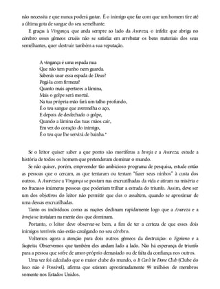 não necessita e que nunca poderá gastar. É o inimigo que faz com que um homem tire até
a última gota de sangue do seu semelhante.
E graças à Vingança, que anda sempre ao lado da Avareza, o infeliz que abriga no
cérebro esses gêmeos cruéis não se satisfaz em arrebatar os bens materiais dos seus
semelhantes, quer destruir também a sua reputação.
A vingança é uma espada nua
Que não tem punho nem guarda.
Saberás usar essa espada de Deus?
Pegá-la com firmeza?
Quanto mais apertares a lâmina,
Mais o golpe será mortal.
Na tua própria mão fará um talho profundo,
É o teu sangue que avermelha o aço,
E depois de desfechado o golpe,
Quando a lâmina das tuas mãos cair,
Em vez do coração do inimigo,
É o teu que lhe servirá de bainha.*
Se o leitor quiser saber a que ponto são mortíferas a Inveja e a Avareza, estude a
história de todos os homem que pretenderam dominar o mundo.
Se não quiser, porém, empreender tão ambicioso programa de pesquisa, estude então
as pessoas que o cercam, as que tentaram ou tentam “fazer seus ninhos” à custa dos
outros. A Avarezae a Vingança se postam nas encruzilhadas da vida e atiram na miséria e
no fracasso inúmeras pessoas que poderiam trilhar a estrada do triunfo. Assim, deve ser
um dos objetivos do leitor não permitir que eles o assaltem, quando se aproximar de
uma dessas encruzilhadas.
Tanto os indivíduos como as nações declinam rapidamente logo que a Avareza e a
Invejase instalam na mente dos que dominam.
Portanto, o leitor deve observar-se bem, a fim de ter a certeza de que esses dois
inimigos terríveis não estão cavalgando no seu cérebro.
Voltemos agora a atenção para dois outros gêmeos da destruição: o Egoísmo e a
Suspeita. Observemos que também eles andam lado a lado. Não há esperança de triunfo
para a pessoa que sofre de amor-próprio demasiado ou de falta da confiança nos outros.
Uma vez foi calculado que o maior clube do mundo, o It Can’t be Done Club (Clube do
Isso não é Possível), afirma que existem aproximadamente 99 milhões de membros
somente nos Estados Unidos.
 