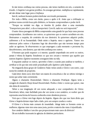 Se não temos confiança nas outras pessoas, não temos também em nós, a semente do
triunfo. A Suspeitaé um germe prolífico. Se consegue germinar, multiplica-se rapidamente,
até não deixar mais lugar para a Confiança.
Sem fé, nenhum homem poderá desfrutar um triunfo permanente.
Por toda a Bíblia, como um clarão, passa o apelo à fé. Antes que a civilização se
perdesse numa corrida louca pelo dinheiro, os homens compreendiam o poder da fé.
“Porque na verdade vos digo, se tiverdes fé, podeis dizer a uma montanha
‘Transporta-te para além’, e ela se transportará. Com fé, nada vos será impossível.”
Oautor dessa passagem da Bíblia compreendeu uma grande lei que hoje raras pessoas
compreendem. Acreditemos nos outros, se quisermos que os outros acreditem em nós.
Destruamos a suspeita, do contrário ela nos destruirá. Se quisermos adquirir poder,
cultivemos a fé na humanidade. Onde existe a Suspeita, nasce o egoísmo. Vamos nos
interessar pelos outros e ficaremos logo tão absorvidos que não teremos tempo para
ceder ao egoísmo. Se observarmos os que empregam a cada momento o pronome Eu,
descobriremos, sem demora, que não têm confiança nos outros.
O homem que pode esquecer a si mesmo, quando empenhado em servir os outros,
jamais é vítima da Suspeita. Estudemos os que nos cercam e veremos que aqueles que
nutrem Suspeitae Egoísmo raramente conseguem êxito na vida.
E enquanto analisar os outros, aproveite o leitor a ocasião para analisar-se também, e
certificar-se de que não está sendo prejudicado pelo Egoísmo e pela Suspeita,
Na retaguarda desse grupo de Cavaleiros Fatais vemos ainda o Ciúme e um outro, cujo
nome foi omitido de propósito.
Cada leitor deste curso deve fazer um exame de consciência e dar ao sétimo inimigo o
nome que achar mais conveniente.
Alguns o chamarão Desonestidade. Outros o chamarão Protelação. Alguns terão a
coragem de chamá-lo Desejo Sexual Descontrolado. Ponha o leitor o nome que quiser, mas
não deixe de nomeá-los.
Talvez a sua imaginação dê um nome adequado a esse companheiro do Ciúme.
Encontrará, talvez, mais facilidade para dar um nome a esse cavaleiro, se souber que ele
representa uma forma de loucura conhecida como demência precoce.
Verá que o Ciúme vem logo depois da Suspeita. Alguns dos que nos leem dirão que
Ciúme e Suspeitadeviam viajar lado a lado, pois um sempre conduz o outro.
O Ciúme é a forma mais comum de insanidade. Atinge tanto os homens como as
mulheres; algumas vezes tem uma causa justa, porém a maioria das vezes é injustificado.
Esse cavaleiro fatídico é um dos que proporcionam mais casos de divórcio!
Dá um trabalho incessante às agências de detetives particulares.
 