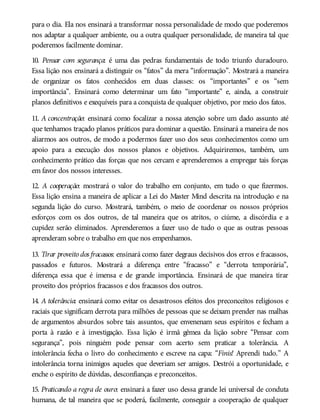 para o dia. Ela nos ensinará a transformar nossa personalidade de modo que poderemos
nos adaptar a qualquer ambiente, ou a outra qualquer personalidade, de maneira tal que
poderemos facilmente dominar.
10. Pensar com segurança: é uma das pedras fundamentais de todo triunfo duradouro.
Essa lição nos ensinará a distinguir os “fatos” da mera “informação”. Mostrará a maneira
de organizar os fatos conhecidos em duas classes: os “importantes” e os “sem
importância”. Ensinará como determinar um fato “importante” e, ainda, a construir
planos definitivos e exequíveis para a conquista de qualquer objetivo, por meio dos fatos.
11. A concentração: ensinará como focalizar a nossa atenção sobre um dado assunto até
que tenhamos traçado planos práticos para dominar a questão. Ensinará a maneira de nos
aliarmos aos outros, de modo a podermos fazer uso dos seus conhecimentos como um
apoio para a execução dos nossos planos e objetivos. Adquiriremos, também, um
conhecimento prático das forças que nos cercam e aprenderemos a empregar tais forças
em favor dos nossos interesses.
12. A cooperação: mostrará o valor do trabalho em conjunto, em tudo o que fizermos.
Essa lição ensina a maneira de aplicar a Lei do Master Mind descrita na introdução e na
segunda lição do curso. Mostrará, também, o meio de coordenar os nossos próprios
esforços com os dos outros, de tal maneira que os atritos, o ciúme, a discórdia e a
cupidez serão eliminados. Aprenderemos a fazer uso de tudo o que as outras pessoas
aprenderam sobre o trabalho em que nos empenhamos.
13. Tirar proveito dos fracassos: ensinará como fazer degraus decisivos dos erros e fracassos,
passados e futuros. Mostrará a diferença entre “fracasso” e “derrota temporária”,
diferença essa que é imensa e de grande importância. Ensinará de que maneira tirar
proveito dos próprios fracassos e dos fracassos dos outros.
14. A tolerância: ensinará como evitar os desastrosos efeitos dos preconceitos religiosos e
raciais que significam derrota para milhões de pessoas que se deixam prender nas malhas
de argumentos absurdos sobre tais assuntos, que envenenam seus espíritos e fecham a
porta à razão e à investigação. Essa lição é irmã gêmea da lição sobre “Pensar com
segurança”, pois ninguém pode pensar com acerto sem praticar a tolerância. A
intolerância fecha o livro do conhecimento e escreve na capa: “Finis! Aprendi tudo.” A
intolerância torna inimigos aqueles que deveriam ser amigos. Destrói a oportunidade, e
enche o espírito de dúvidas, desconfianças e preconceitos.
15. Praticando a regra de ouro: ensinará a fazer uso dessa grande lei universal de conduta
humana, de tal maneira que se poderá, facilmente, conseguir a cooperação de qualquer
 