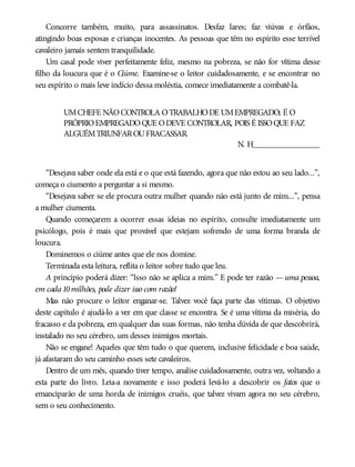Concorre também, muito, para assassinatos. Desfaz lares; faz viúvas e órfãos,
atingindo boas esposas e crianças inocentes. As pessoas que têm no espírito esse terrível
cavaleiro jamais sentem tranquilidade.
Um casal pode viver perfeitamente feliz, mesmo na pobreza, se não for vítima desse
filho da loucura que é o Ciúme. Examine-se o leitor cuidadosamente, e se encontrar no
seu espírito o mais leve indício dessa moléstia, comece imediatamente a combatê-la.
UMCHEFE NÃOCONTROLA OTRABALHODE UMEMPREGADO; É O
PRÓPRIOEMPREGADOQUE ODEVE CONTROLAR, POIS É ISSOQUE FAZ
ALGUÉMTRIUNFAROUFRACASSAR.
N. H________________
“Desejava saber onde ela está e o que está fazendo, agora que não estou ao seu lado...”,
começa o ciumento a perguntar a si mesmo.
“Desejava saber se ele procura outra mulher quando não está junto de mim...”, pensa
a mulher ciumenta.
Quando começarem a ocorrer essas ideias no espírito, consulte imediatamente um
psicólogo, pois é mais que provável que estejam sofrendo de uma forma branda de
loucura.
Dominemos o ciúme antes que ele nos domine.
Terminada esta leitura, reflita o leitor sobre tudo que leu.
A princípio poderá dizer: “lsso não se aplica a mim.” E pode ter razão — uma pessoa,
em cada10milhões, pode dizer isso com razão!
Mas não procure o leitor enganar-se. Talvez você faça parte das vítimas. O objetivo
deste capítulo é ajudá-lo a ver em que classe se encontra. Se é uma vítima da miséria, do
fracasso e da pobreza, em qualquer das suas formas, não tenha dúvida de que descobrirá,
instalado no seu cérebro, um desses inimigos mortais.
Não se engane! Aqueles que têm tudo o que querem, inclusive felicidade e boa saúde,
já afastaram do seu caminho esses sete cavaleiros.
Dentro de um mês, quando tiver tempo, analise cuidadosamente, outra vez, voltando a
esta parte do livro. Leia-a novamente e isso poderá levá-lo a descobrir os fatos que o
emanciparão de uma horda de inimigos cruéis, que talvez vivam agora no seu cérebro,
sem o seu conhecimento.
 