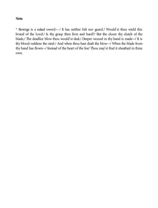 Nota
* Revenge is a naked sword— / It has neither hilt nor guard./ Would’st thou wield this
brand of the Lord:/ Is thy grasp then firm and hard?/ But the closer thy clutch of the
blade,/ The deadlier blow thou would’st deal,/ Deeper wound in thy hand is made—/ It is
thy blood reddens the steel./ And when thou hast dealt the blow—/ When the blade from
thy hand has flown—/ Instead of the heart of the foe/ Thou may’st find it sheathed in thine
own.
 