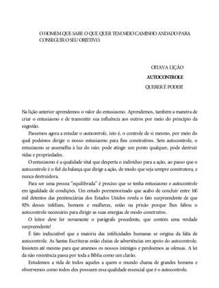 OHOMEMQUE SABE OQUE QUERTEMMEIOCAMINHOANDADOPARA
CONSEGUIROSEUOBJETIVO.
OITAVA LIÇÃO
AUTOCONTROLE
QUERERÉ PODER!
Na lição anterior aprendemos o valor do entusiasmo. Aprendemos, também a maneira de
criar o entusiasmo e de transmitir sua influência aos outros por meio do princípio da
sugestão.
Passemos agora a estudar o autocontrole, isto é, o controle de si mesmo, por meio do
qual podemos dirigir o nosso entusiasmo para fins construtivos. Sem autocontrole, o
entusiasmo se assemelha à luz do raio: pode atingir um ponto qualquer, pode destruir
vidas e propriedades.
O entusiasmo é a qualidade vital que desperta o indivíduo para a ação, ao passo que o
autocontrole é o fiel da balança que dirige a ação, de modo que seja sempre construtora, e
nunca destruidora.
Para ser uma pessoa “equilibrada” é preciso que se tenha entusiasmo e autocontrole
em igualdade de condições. Um estudo pormenorizado que acabo de concluir entre 160
mil detentos das penitenciárias dos Estados Unidos revela o fato surpreendente de que
92% desses infelizes, homens e mulheres, estão na prisão porque lhes faltou o
autocontrole necessário para dirigir as suas energias de modo construtivo.
O leitor deve ler novamente o parágrafo precedente, que contém uma verdade
surpreendente!
É fato indiscutível que a maioria das infelicidades humanas se origina da falta de
autocontrole. As Santas Escrituras estão cheias de advertências em apoio do autocontrole.
Insistem até mesmo para que amemos os nossos inimigos e perdoemos as ofensas. A lei
da não resistência passa por toda a Bíblia como um clarão.
Estudemos a vida de todos aqueles a quem o mundo chama de grandes homens e
observemos como todos eles possuem essa qualidade essencial que é o autocontrole.
 