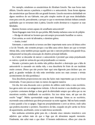 Por exemplo, estudemos as características de Abraham Lincoln. Nas suas horas mais
difíceis, Lincoln exerceu a paciência, o equilíbrio e o autocontrole. Essas foram algumas
das características que fizeram dele um grande homem. Lincoln encontrou deslealdade em
alguns membros do seu Gabinete, mas pelo simples motivo de que essas deslealdades
eram para com ele, pessoalmente, e porque os que se mostravam desleais tinham contudo
qualidades que os tornavam úteis à pátria, Lincoln soube dominar-se e esquecer as suas
falsidades.
Quantos homens seriam capazes de semelhante autocontrole?
Numa linguagem mais forte do que polida, Billy Sunday exclamou uma vez do púlpito:
—Há algo de infernal no homem que está sempre procurando humilhar os outros.
Com certeza, ao ouvir tal afirmativa, o demônio gritou:
—Amém, irmão!
Entretanto, o autocontrole se tornou um fator importante neste curso de leitura sobre
a Lei do Triunfo, não somente porque a sua falta causa sérios danos aos que se tornam
vítimas dela, como também porque aqueles que não o exercem perdem uma grande força,
indispensável na luta pela consecução do objetivo principal definido.
Se o leitor se descuidar de exercer o autocontrole é provável que esteja prejudicando
os outros; e pode ter certeza de que está prejudicando a si mesmo.
Durante a primeira parte da minha vida pública descobri a destruição que a falta de
autocontrole ia causando em minha vida, e essa descoberta foi fruto de um incidente
muito comum. (Penso que não preciso fazer aqui uma digressão para declarar que, em
geral, as grandes verdades da vida estão envolvidas assim nos mais comuns e triviais
acontecimentos da vida quotidiana.)
Essa descoberta proporcionou-me uma das lições mais importantes que já me foram
ministradas. Ocaso passou-se mais ou menos da seguinte maneira:
Um dia, tive uma discussão com o porteiro do edifício onde tinha o meu escritório.
Isso gerou entre nós um antagonismo violento. A fim de mostrar o seu desdém por mim,
o porteiro costumava desligar a chave geral da eletricidade sempre que sabia que eu me
encontrava sozinho, trabalhando no escritório. Fez isso várias vezes, até que um dia
resolvi “reagir”. Minha oportunidade surgiu num domingo. Estava eu no escritório,
escrevendo uma conferência que devia pronunciar na noite seguinte. Mal me havia sentado
à mesa quando a luz se apagou. Ergui-me precipitadamente e corri ao térreo, onde sabia
que poderia encontrar o porteiro. Encontrei-o de fato, ocupado em pôr carvão no forno
de aquecimento, assobiando, como se nada tivesse acontecido.
Sem nenhuma cerimônia gritei para ele, e durante cinco minutos invectivei-o com
adjetivos que ardiam mais do que o fogo que ele alimentava naquele momento.
Finalmente, não achei mais o que dizer. O homem endireitou-se, olhou por cima do
 