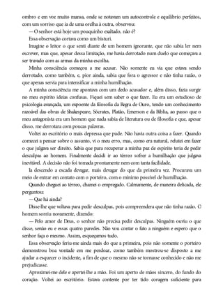 ombro e em voz muito mansa, onde se notavam um autocontrole e equilíbrio perfeitos,
com um sorriso que ia de uma orelha à outra, observou:
—Osenhor está hoje um pouquinho exaltado, não é?
Essa observação cortava como um bisturi.
Imagine o leitor o que senti diante de um homem ignorante, que não sabia ler nem
escrever, mas que, apesar dessa limitação, me havia derrotado num duelo que começava a
ser travado com as armas da minha escolha.
Minha consciência começou a me acusar. Não somente eu via que estava sendo
derrotado, como também, e, pior ainda, sabia que fora o agressor e não tinha razão, o
que apenas servia para intensificar a minha humilhação.
A minha consciência me apontava com um dedo acusador e, além disso, fazia surgir
no meu espírito ideias confusas. Fiquei sem saber o que fazer. Eu era um estudioso de
psicologia avançada, um expoente da filosofia da Regra de Ouro, tendo um conhecimento
razoável das obras de Shakespeare, Sócrates, Platão, Emerson e da Bíblia, ao passo que o
meu antagonista era um homem que nada sabia de literatura ou de filosofia e que, apesar
disso, me derrotara com poucas palavras.
Voltei ao escritório o mais depressa que pude. Não havia outra coisa a fazer. Quando
comecei a pensar sobre o assunto, vi o meu erro, mas, como era natural, relutei em fazer
o que julgava ser direito. Sabia que para recuperar a minha paz de espírito teria de pedir
desculpas ao homem. Finalmente decidi ir ao térreo sofrer a humilhação que julgava
inevitável. A decisão não foi tomada prontamente nem com tanta facilidade.
Ia descendo a escada devagar, mais devagar do que da primeira vez. Procurava um
meio de entrar em contato com o porteiro, com o mínimo possível de humilhação.
Quando cheguei ao térreo, chamei o empregado. Calmamente, de maneira delicada, ele
perguntou:
—Que há ainda?
Disse-lhe que voltava para pedir desculpas, pois compreendera que não tinha razão. O
homem sorriu novamente, dizendo:
— Pelo amor de Deus, o senhor não precisa pedir desculpas. Ninguém ouviu o que
disse, senão eu e essas quatro paredes. Não vou contar o fato a ninguém e espero que o
senhor faça o mesmo. Assim, esqueçamos tudo.
Essa observação feriu-me ainda mais do que a primeira, pois não somente o porteiro
demonstrou boa vontade em me perdoar, como também mostrou-se disposto a me
ajudar a esquecer o incidente, a fim de que o mesmo não se tornasse conhecido e não me
prejudicasse.
Aproximei-me dele e apertei-lhe a mão. Foi um aperto de mãos sincero, do fundo do
coração. Voltei ao escritório. Estava contente por ter tido coragem suficiente para
 
