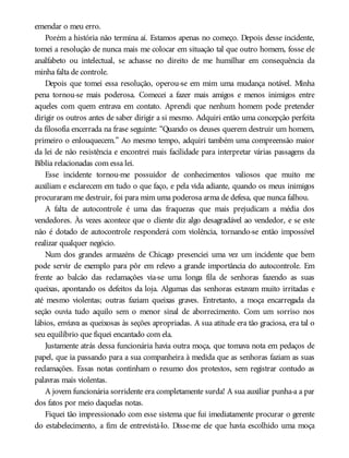 emendar o meu erro.
Porém a história não termina aí. Estamos apenas no começo. Depois desse incidente,
tomei a resolução de nunca mais me colocar em situação tal que outro homem, fosse ele
analfabeto ou intelectual, se achasse no direito de me humilhar em consequência da
minha falta de controle.
Depois que tomei essa resolução, operou-se em mim uma mudança notável. Minha
pena tornou-se mais poderosa. Comecei a fazer mais amigos e menos inimigos entre
aqueles com quem entrava em contato. Aprendi que nenhum homem pode pretender
dirigir os outros antes de saber dirigir a si mesmo. Adquiri então uma concepção perfeita
da filosofia encerrada na frase seguinte: “Quando os deuses querem destruir um homem,
primeiro o enlouquecem.” Ao mesmo tempo, adquiri também uma compreensão maior
da lei de não resistência e encontrei mais facilidade para interpretar várias passagens da
Bíblia relacionadas com essa lei.
Esse incidente tornou-me possuidor de conhecimentos valiosos que muito me
auxiliam e esclarecem em tudo o que faço, e pela vida adiante, quando os meus inimigos
procuraram me destruir, foi para mim uma poderosa arma de defesa, que nunca falhou.
A falta de autocontrole é uma das fraquezas que mais prejudicam a média dos
vendedores. Às vezes acontece que o cliente diz algo desagradável ao vendedor, e se este
não é dotado de autocontrole responderá com violência, tornando-se então impossível
realizar qualquer negócio.
Num dos grandes armazéns de Chicago presenciei uma vez um incidente que bem
pode servir de exemplo para pôr em relevo a grande importância do autocontrole. Em
frente ao balcão das reclamações via-se uma longa fila de senhoras fazendo as suas
queixas, apontando os defeitos da loja. Algumas das senhoras estavam muito irritadas e
até mesmo violentas; outras faziam queixas graves. Entretanto, a moça encarregada da
seção ouvia tudo aquilo sem o menor sinal de aborrecimento. Com um sorriso nos
lábios, enviava as queixosas às seções apropriadas. A sua atitude era tão graciosa, era tal o
seu equilíbrio que fiquei encantado com ela.
Justamente atrás dessa funcionária havia outra moça, que tomava nota em pedaços de
papel, que ia passando para a sua companheira à medida que as senhoras faziam as suas
reclamações. Essas notas continham o resumo dos protestos, sem registrar contudo as
palavras mais violentas.
A jovem funcionária sorridente era completamente surda! A sua auxiliar punha-a a par
dos fatos por meio daquelas notas.
Fiquei tão impressionado com esse sistema que fui imediatamente procurar o gerente
do estabelecimento, a fim de entrevistá-lo. Disse-me ele que havia escolhido uma moça
 