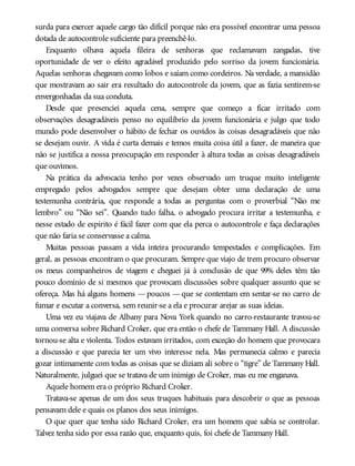 surda para exercer aquele cargo tão difícil porque não era possível encontrar uma pessoa
dotada de autocontrole suficiente para preenchê-lo.
Enquanto olhava aquela fileira de senhoras que reclamavam zangadas, tive
oportunidade de ver o efeito agradável produzido pelo sorriso da jovem funcionária.
Aquelas senhoras chegavam como lobos e saíam como cordeiros. Na verdade, a mansidão
que mostravam ao sair era resultado do autocontrole da jovem, que as fazia sentirem-se
envergonhadas da sua conduta.
Desde que presenciei aquela cena, sempre que começo a ficar irritado com
observações desagradáveis penso no equilíbrio da jovem funcionária e julgo que todo
mundo pode desenvolver o hábito de fechar os ouvidos às coisas desagradáveis que não
se desejam ouvir. A vida é curta demais e temos muita coisa útil a fazer, de maneira que
não se justifica a nossa preocupação em responder à altura todas as coisas desagradáveis
que ouvimos.
Na prática da advocacia tenho por vezes observado um truque muito inteligente
empregado pelos advogados sempre que desejam obter uma declaração de uma
testemunha contrária, que responde a todas as perguntas com o proverbial “Não me
lembro” ou “Não sei”. Quando tudo falha, o advogado procura irritar a testemunha, e
nesse estado de espírito é fácil fazer com que ela perca o autocontrole e faça declarações
que não faria se conservasse a calma.
Muitas pessoas passam a vida inteira procurando tempestades e complicações. Em
geral, as pessoas encontram o que procuram. Sempre que viajo de trem procuro observar
os meus companheiros de viagem e cheguei já à conclusão de que 99% deles têm tão
pouco domínio de si mesmos que provocam discussões sobre qualquer assunto que se
ofereça. Mas há alguns homens —poucos —que se contentam em sentar-se no carro de
fumar e escutar a conversa, sem reunir-se a ela e procurar arejar as suas ideias.
Uma vez eu viajava de Albany para Nova York quando no carro-restaurante travou-se
uma conversa sobre Richard Croker, que era então o chefe de Tammany Hall. A discussão
tornou-se alta e violenta. Todos estavam irritados, com exceção do homem que provocara
a discussão e que parecia ter um vivo interesse nela. Mas permanecia calmo e parecia
gozar intimamente com todas as coisas que se diziam ali sobre o “tigre” de Tammany Hall.
Naturalmente, julguei que se tratava de um inimigo de Croker, mas eu me enganava.
Aquele homem era o próprio Richard Croker.
Tratava-se apenas de um dos seus truques habituais para descobrir o que as pessoas
pensavam dele e quais os planos dos seus inimigos.
O que quer que tenha sido Richard Croker, era um homem que sabia se controlar.
Talvez tenha sido por essa razão que, enquanto quis, foi chefe de Tammany Hall.
 