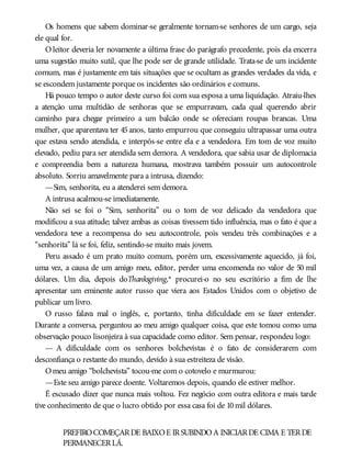 Os homens que sabem dominar-se geralmente tornam-se senhores de um cargo, seja
ele qual for.
O leitor deveria ler novamente a última frase do parágrafo precedente, pois ela encerra
uma sugestão muito sutil, que lhe pode ser de grande utilidade. Trata-se de um incidente
comum, mas é justamente em tais situações que se ocultam as grandes verdades da vida, e
se escondem justamente porque os incidentes são ordinários e comuns.
Há pouco tempo o autor deste curso foi com sua esposa a uma liquidação. Atraiu-lhes
a atenção uma multidão de senhoras que se empurravam, cada qual querendo abrir
caminho para chegar primeiro a um balcão onde se ofereciam roupas brancas. Uma
mulher, que aparentava ter 45 anos, tanto empurrou que conseguiu ultrapassar uma outra
que estava sendo atendida, e interpôs-se entre ela e a vendedora. Em tom de voz muito
elevado, pediu para ser atendida sem demora. A vendedora, que sabia usar de diplomacia
e compreendia bem a natureza humana, mostrava também possuir um autocontrole
absoluto. Sorriu amavelmente para a intrusa, dizendo:
—Sim, senhorita, eu a atenderei sem demora.
A intrusa acalmou-se imediatamente.
Não sei se foi o “Sim, senhorita” ou o tom de voz delicado da vendedora que
modificou a sua atitude; talvez ambas as coisas tivessem tido influência, mas o fato é que a
vendedora teve a recompensa do seu autocontrole, pois vendeu três combinações e a
“senhorita” lá se foi, feliz, sentindo-se muito mais jovem.
Peru assado é um prato muito comum, porém um, excessivamente aquecido, já foi,
uma vez, a causa de um amigo meu, editor, perder uma encomenda no valor de 50 mil
dólares. Um dia, depois doThanksgiving,* procurei-o no seu escritório a fim de lhe
apresentar um eminente autor russo que viera aos Estados Unidos com o objetivo de
publicar um livro.
O russo falava mal o inglês, e, portanto, tinha dificuldade em se fazer entender.
Durante a conversa, perguntou ao meu amigo qualquer coisa, que este tomou como uma
observação pouco lisonjeira à sua capacidade como editor. Sem pensar, respondeu logo:
— A dificuldade com os senhores bolchevistas é o fato de considerarem com
desconfiança o restante do mundo, devido à sua estreiteza de visão.
Omeu amigo “bolchevista” tocou-me com o cotovelo e murmurou:
—Este seu amigo parece doente. Voltaremos depois, quando ele estiver melhor.
É escusado dizer que nunca mais voltou. Fez negócio com outra editora e mais tarde
tive conhecimento de que o lucro obtido por essa casa foi de 10mil dólares.
PREFIROCOMEÇARDE BAIXOE IRSUBINDOA INICIARDE CIMA E TERDE
PERMANECERLÁ.
 