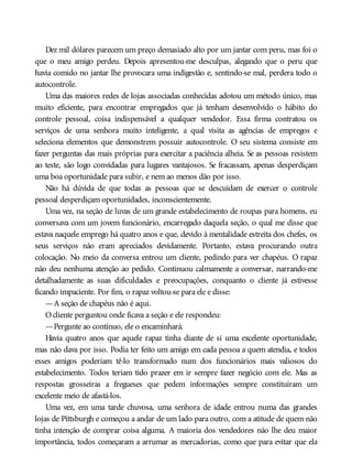 Dez mil dólares parecem um preço demasiado alto por um jantar com peru, mas foi o
que o meu amigo perdeu. Depois apresentou-me desculpas, alegando que o peru que
havia comido no jantar lhe provocara uma indigestão e, sentindo-se mal, perdera todo o
autocontrole.
Uma das maiores redes de lojas associadas conhecidas adotou um método único, mas
muito eficiente, para encontrar empregados que já tenham desenvolvido o hábito do
controle pessoal, coisa indispensável a qualquer vendedor. Essa firma contratou os
serviços de uma senhora muito inteligente, a qual visita as agências de empregos e
seleciona elementos que demonstrem possuir autocontrole. O seu sistema consiste em
fazer perguntas das mais próprias para exercitar a paciência alheia. Se as pessoas resistem
ao teste, são logo convidadas para lugares vantajosos. Se fracassam, apenas desperdiçam
uma boa oportunidade para subir, e nem ao menos dão por isso.
Não há dúvida de que todas as pessoas que se descuidam de exercer o controle
pessoal desperdiçam oportunidades, inconscientemente.
Uma vez, na seção de luvas de um grande estabelecimento de roupas para homens, eu
conversava com um jovem funcionário, encarregado daquela seção, o qual me disse que
estava naquele emprego há quatro anos e que, devido à mentalidade estreita dos chefes, os
seus serviços não eram apreciados devidamente. Portanto, estava procurando outra
colocação. No meio da conversa entrou um cliente, pedindo para ver chapéus. O rapaz
não deu nenhuma atenção ao pedido. Continuou calmamente a conversar, narrando-me
detalhadamente as suas dificuldades e preocupações, conquanto o cliente já estivesse
ficando impaciente. Por fim, o rapaz voltou-se para ele e disse:
—A seção de chapéus não é aqui.
Ocliente perguntou onde ficava a seção e ele respondeu:
—Pergunte ao contínuo, ele o encaminhará.
Havia quatro anos que aquele rapaz tinha diante de si uma excelente oportunidade,
mas não dava por isso. Podia ter feito um amigo em cada pessoa a quem atendia, e todos
esses amigos poderiam tê-lo transformado num dos funcionários mais valiosos do
estabelecimento. Todos teriam tido prazer em ir sempre fazer negócio com ele. Mas as
respostas grosseiras a fregueses que pedem informações sempre constituíram um
excelente meio de afastá-los.
Uma vez, em uma tarde chuvosa, uma senhora de idade entrou numa das grandes
lojas de Pittsburgh e começou a andar de um lado para outro, com a atitude de quem não
tinha intenção de comprar coisa alguma. A maioria dos vendedores não lhe deu maior
importância, todos começaram a arrumar as mercadorias, como que para evitar que ela
 