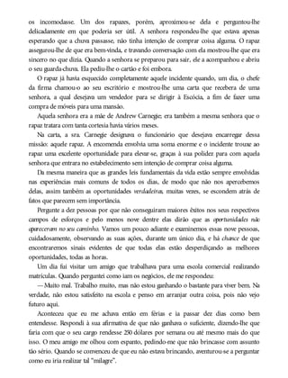os incomodasse. Um dos rapazes, porém, aproximou-se dela e perguntou-lhe
delicadamente em que poderia ser útil. A senhora respondeu-lhe que estava apenas
esperando que a chuva passasse, não tinha intenção de comprar coisa alguma. O rapaz
assegurou-lhe de que era bem-vinda, e travando conversação com ela mostrou-lhe que era
sincero no que dizia. Quando a senhora se preparou para sair, ele a acompanhou e abriu
o seu guarda-chuva. Ela pediu-lhe o cartão e foi embora.
O rapaz já havia esquecido completamente aquele incidente quando, um dia, o chefe
da firma chamou-o ao seu escritório e mostrou-lhe uma carta que recebera de uma
senhora, a qual desejava um vendedor para se dirigir à Escócia, a fim de fazer uma
compra de móveis para uma mansão.
Aquela senhora era a mãe de Andrew Carnegie; era também a mesma senhora que o
rapaz tratara com tanta cortesia havia vários meses.
Na carta, a sra. Carnegie designava o funcionário que desejava encarregar dessa
missão: aquele rapaz. A encomenda envolvia uma soma enorme e o incidente trouxe ao
rapaz uma excelente oportunidade para elevar-se, graças à sua polidez para com aquela
senhora que entrara no estabelecimento sem intenção de comprar coisa alguma.
Da mesma maneira que as grandes leis fundamentais da vida estão sempre envolvidas
nas experiências mais comuns de todos os dias, de modo que não nos apercebemos
delas, assim também as oportunidades verdadeiras, muitas vezes, se escondem atrás de
fatos que parecem sem importância.
Pergunte a dez pessoas por que não conseguiram maiores êxitos nos seus respectivos
campos de esforços e pelo menos nove dentre elas dirão que as oportunidades não
apareceram no seu caminho. Vamos um pouco adiante e examinemos essas nove pessoas,
cuidadosamente, observando as suas ações, durante um único dia, e há chance de que
encontraremos sinais evidentes de que todas elas estão desperdiçando as melhores
oportunidades, todas as horas.
Um dia fui visitar um amigo que trabalhava para uma escola comercial realizando
matrículas. Quando perguntei como iam os negócios, ele me respondeu:
—Muito mal. Trabalho muito, mas não estou ganhando o bastante para viver bem. Na
verdade, não estou satisfeito na escola e penso em arranjar outra coisa, pois não vejo
futuro aqui.
Aconteceu que eu me achava então em férias e ia passar dez dias como bem
entendesse. Respondi à sua afirmativa de que não ganhava o suficiente, dizendo-lhe que
faria com que o seu cargo rendesse 250 dólares por semana ou até mesmo mais do que
isso. O meu amigo me olhou com espanto, pedindo-me que não brincasse com assunto
tão sério. Quando se convenceu de que eu não estava brincando, aventurou-se a perguntar
como eu iria realizar tal “milagre”.
 