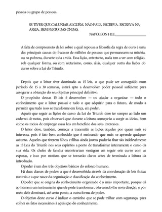 pessoa ou grupo de pessoas.
SE TIVERQUE CALUNIARALGUÉM, NÃOFALE, ESCREVA. ESCREVA NA
AREIA, BEMPERTODAS ONDAS.
NAPOLEONHILL________________
A falta de compreensão da lei sobre a qual repousa a filosofia da regra de ouro é uma
das principais causas do fracasso de milhões de pessoas que permanecem na miséria,
ou na pobreza, durante toda a vida. Essa lição, entretanto, nada tem a ver com religião,
sob qualquer forma, ou com sectarismo, como, aliás, qualquer outra das lições do
curso sobre a Lei do Triunfo.
Depois que o leitor tiver dominado as 15 leis, o que pode ser conseguido num
período de 15 a 30 semanas, estará apto a desenvolver poder pessoal suficiente para
assegurar a obtenção do seu objetivo principal definitivo.
O propósito dessas 15 leis é desenvolver — ou ajudar a organizar — todo o
conhecimento que o leitor possui e tudo o que adquirir para o futuro, de modo a
permitir que tudo isso se transforme em força, em poder.
Aquele que seguir as lições do curso da Lei do Triunfo deve ter sempre ao lado um
caderno de notas, pois observará que durante a leitura começarão a surgir as ideias, bem
como os meios de empregar essas leis em benefício dos seus interesses.
O leitor deve, também, começar a transmitir as lições àqueles por quem mais se
interessa, pois é fato bem conhecido que é ensinando que mais se aprende qualquer
assunto. Aqueles que tiverem filhos e filhas ainda jovens poderão fixar tão indelevelmente
as 15 Leis do Triunfo nos seus espíritos a ponto de transformar inteiramente o curso da
sua vida. Os chefes de família encontrariam vantagem em seguir este curso com as
esposas, e isso por motivos que se tornarão claros antes de terminada a leitura da
introdução.
Opoder é um dos três objetivos básicos do esforço humano.
Há duas classes de poder: a que é desenvolvida através da coordenação de leis físicas
naturais e a que nasce da organização e classificação do conhecimento.
O poder que se origina do conhecimento organizado é o mais importante, porque dá
ao homem um instrumento que ele pode transformar, oferecendo-lhe nova direção, e por
meio dele dominará, até certo ponto, a outra forma de poder.
O objetivo deste curso é indicar o caminho que se pode trilhar com segurança, para
colher os fatos necessários à aquisição do conhecimento.
 