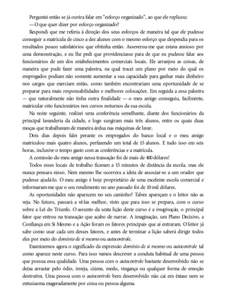 Perguntei então se já ouvira falar em “esforço organizado”, ao que ele replicou:
—Oque quer dizer por esforço organizado?
Respondi que me referia à direção dos seus esforços de maneira tal que ele pudesse
conseguir a matrícula de cinco a dez alunos com o mesmo esforço que despendia para os
resultados pouco satisfatórios que obtinha então. Asseverou-me que estava ansioso por
uma demonstração, e eu lhe pedi que providenciasse para de que eu pudesse falar aos
funcionários de um dos estabelecimentos comerciais locais. Ele arranjou as coisas, de
maneira que pude fazer uma palestra, na qual tracei um plano por meio do qual os
empregados podiam não somente aumentar a sua capacidade para ganhar mais dinheiro
nos cargos que exerciam então, como também encontrariam uma oportunidade de se
preparar para mais responsabilidades e melhores colocações. Em seguida a essa palestra
— que naturalmente não tinha outra finalidade — o meu amigo conseguiu, facilmente,
matricular oito funcionários nos cursos noturnos da sua escola.
Na noite seguinte, realizei uma conferência semelhante, diante dos funcionários da
principal lavanderia da cidade, e logo surgiram mais três alunos, entre os quais duas
moças que trabalhavam de maneira árdua nas máquinas de lavar.
Dois dias depois falei perante os empregados do banco local e o meu amigo
matriculou mais quatro alunos, perfazendo um total de 15 alunos. E tudo isso em seis
horas, inclusive o tempo gasto com as conferências e a matrícula.
A comissão do meu amigo nessa transação foi de mais de 400dólares!
Todos esses locais de trabalho ficavam a 15 minutos de distância da escola, mas ele
nunca pensara nisso. Nem mesmo lhe ocorrera a ideia de associar-se a um orador que
pudesse ajudá-lo. O meu amigo é hoje proprietário de uma excelente escola comercial e
informaram-me que o seu rendimento no ano passado foi de 10mil dólares.
As oportunidades não aparecem no seu caminho? Talvez apareçam e o leitor não as
veja. No futuro, passará a vê-las melhor, visto que para isso se prepara, com o curso
sobre a Lei do Triunfo. O assunto da sexta lição deste curso é a imaginação, o principal
fator que entrou na transação que acabo de narrar. A imaginação, um Plano Decisivo, a
Confiança em Si Mesmo e a Ação foram os fatores principais que aí entraram. O leitor já
sabe como usar cada um desses fatores, e antes de terminar a lição saberá dirigir todos
eles por meio do domínio de si mesmo ou autocontrole.
Examinemos agora o significado da expressão domínio de si mesmo ou autocontrole tal
como aparece neste curso. Para isso vamos descrever a conduta habitual de uma pessoa
que possua essa qualidade. Uma pessoa com o autocontrole bastante desenvolvido não se
deixa arrastar pelo ódio, inveja, ciúme, medo, vingança ou qualquer forma de emoção
destrutiva. Uma pessoa com o autocontrole bem desenvolvido não cai em êxtase nem se
entusiasma exageradamente por coisa ou pessoa alguma.
 