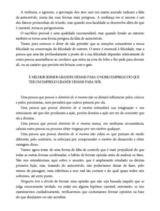 A violência, o egoísmo, a aprovação dos atos sem um exame acurado indicam a falta
de autocontrole, numa das suas formas mais perigosas. A confiança em si mesmo é um
dos fatores primordiais do triunfo, mas quando essa faculdade se desenvolve além do que
é razoável, torna-se perigosíssima.
O sacrifício pessoal é uma qualidade recomendável, mas quando levado ao extremo
também se torna uma forma perigosa da falta de autocontrole.
Temos para conosco o dever de não permitir que as emoções concentrem a nossa
felicidade na conservação da felicidade de outrem. O amor é essencial à felicidade, mas a
pessoa que ama tão profundamente a ponto de a sua felicidade depender inteiramente de
outra pessoa assemelha-se ao cordeiro que entra na cova do lobo e lhe pede para dormir
ali, ou ao canário que persiste em brincar com o gato.
É MELHORSERMOS GRANDES DEMAIS PARA ONOSSOEMPREGODOQUE
TERUMEMPREGOGRANDE DEMAIS PARA NÓS.
Uma pessoa que possui o domínio de si mesma não se deixará influenciar pelos cínicos
e pelos pessimistas, nem permitirá que outros pensem por ela.
Uma pessoa que possui domínio de si mesma estimulará sua imaginação e seu
entusiasmo até que eles produzam a ação, porém domina a ação em vez de consentir que
ela a domine.
Uma pessoa que possui domínio de si mesma nunca, em nenhuma circunstância,
calunia outra pessoa ou procura obter vingança por um motivo qualquer.
Uma pessoa que possui domínio de si mesma não odeia os que pensam de modo
diferente; pelo contrário, se esforçará por compreender o motivo do desacordo e obter
vantagens disso.
Vamos agora tratar de uma forma de falta de controle que é mais prejudicial do que
todas as outras formas combinadas: o hábito de formar opinião antes de analisar os fatos.
Não nos estenderemos aqui sobre o assunto, que é amplamente estudado na décima
primeira lição, mas, tratando do autocontrole, não poderíamos deixar de fazer, pelo
menos de passagem, uma referência a esse mal tão comum e do qual quase todos nós
sofremos, até certo ponto.
Ninguém tem o direito de formar uma opinião que não seja baseada naquilo que se
julga sinceramente verdade, ou então em alguma hipótese razoável; entretanto, se nos
examinarmos cuidadosamente, verificaremos que costumamos formar opiniões na base
do que desejamos ou não acreditar.
 