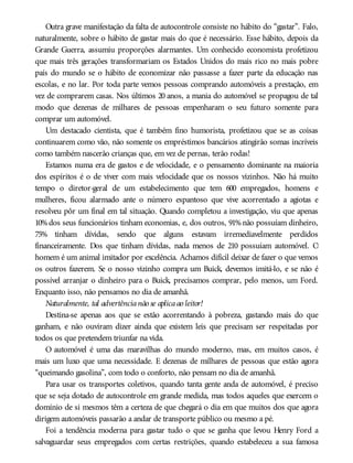 Outra grave manifestação da falta de autocontrole consiste no hábito do “gastar”. Falo,
naturalmente, sobre o hábito de gastar mais do que é necessário. Esse hábito, depois da
Grande Guerra, assumiu proporções alarmantes. Um conhecido economista profetizou
que mais três gerações transformariam os Estados Unidos do mais rico no mais pobre
país do mundo se o hábito de economizar não passasse a fazer parte da educação nas
escolas, e no lar. Por toda parte vemos pessoas comprando automóveis a prestação, em
vez de comprarem casas. Nos últimos 20 anos, a mania do automóvel se propagou de tal
modo que dezenas de milhares de pessoas empenharam o seu futuro somente para
comprar um automóvel.
Um destacado cientista, que é também fino humorista, profetizou que se as coisas
continuarem como vão, não somente os empréstimos bancários atingirão somas incríveis
como também nascerão crianças que, em vez de pernas, terão rodas!
Estamos numa era de gastos e de velocidade, e o pensamento dominante na maioria
dos espíritos é o de viver com mais velocidade que os nossos vizinhos. Não há muito
tempo o diretor-geral de um estabelecimento que tem 600 empregados, homens e
mulheres, ficou alarmado ante o número espantoso que vive acorrentado a agiotas e
resolveu pôr um final em tal situação. Quando completou a investigação, viu que apenas
10%dos seus funcionários tinham economias, e, dos outros, 91%não possuíam dinheiro,
75% tinham dívidas, sendo que alguns estavam irremediavelmente perdidos
financeiramente. Dos que tinham dívidas, nada menos de 210 possuíam automóvel. O
homem é um animal imitador por excelência. Achamos difícil deixar de fazer o que vemos
os outros fazerem. Se o nosso vizinho compra um Buick, devemos imitá-lo, e se não é
possível arranjar o dinheiro para o Buick, precisamos comprar, pelo menos, um Ford.
Enquanto isso, não pensamos no dia de amanhã.
Naturalmente, tal advertêncianão se aplicaao leitor!
Destina-se apenas aos que se estão acorrentando à pobreza, gastando mais do que
ganham, e não ouviram dizer ainda que existem leis que precisam ser respeitadas por
todos os que pretendem triunfar na vida.
O automóvel é uma das maravilhas do mundo moderno, mas, em muitos casos, é
mais um luxo que uma necessidade. E dezenas de milhares de pessoas que estão agora
“queimando gasolina”, com todo o conforto, não pensam no dia de amanhã.
Para usar os transportes coletivos, quando tanta gente anda de automóvel, é preciso
que se seja dotado de autocontrole em grande medida, mas todos aqueles que exercem o
domínio de si mesmos têm a certeza de que chegará o dia em que muitos dos que agora
dirigem automóveis passarão a andar de transporte público ou mesmo a pé.
Foi a tendência moderna para gastar tudo o que se ganha que levou Henry Ford a
salvaguardar seus empregados com certas restrições, quando estabeleceu a sua famosa
 