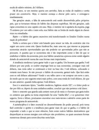 escala de salário mínimo, de 5dólares.
Há 20 anos, se um menino queria um carrinho, fazia as rodas de madeira e sentia
prazer em construí-lo. Hoje, o menino começa a chorar pelo carro, e consegue-o
imediatamente.
Nas gerações atuais, a falta de autocontrole está sendo desenvolvida pelos próprios
pais, que se tornaram vítimas do hábito das despesas supérfluas. Há três gerações, cada
rapaz consertava os seus sapatos em casa. Hoje, o menino vai à sapataria da esquina, paga
75 centavos por um salto e meia sola; esse hábito não se limita de modo algum às classes
ricas ou remediadas.
Repito — o hábito dos gastos excessivos está transformando os Estados Unidos numa
nação de pobretões!
Tenho a certeza que o leitor está lutando para vencer na vida, do contrário não iria
seguir um curso como este. Quero lembrar-lhe, mais uma vez, que mesmo as pequenas
economias atrairão oportunidades que não poderão ser aproveitadas pelos que não as
possuem. A quantia que se economiza não é tão importante como o fato de que se
estabelece o hábito da economia, pois esse hábito caracteriza a pessoa como sendo alguém
dotado de autocontrole numa das suas formas mais importantes.
A tendência moderna é para gastar tudo o que se ganha. Um homem que ganha 3 mil
dólares por ano pode, se souber empregar bem as suas economias, conseguir mais mil
dólares, mas resta saber se continuará a viver na base dos 3 mil dólares, colocando o
restante num banco. Se não possuir o hábito da economia, gastará tudo. Que fará então
com os mil dólares adicionais? Vende o seu velho carro e vai comprar um novo e caro,
de modo que no ano seguinte estará mais pobre, com uma renda de 4mil dólares, do que
no ano anterior, quando tinha apenas 3mil dólares.
Esse é o americano típico, “modelo moderno, legítimo século XX”, e o leitor pode se
dar por feliz se, depois de uma cuidadosa análise, concluir que não pertence a tal classe.
Entre o avarento que guarda cada centavo num pé de meia e o homem que gasta todos
os centavos que ganha ou toma emprestado há uma “média feliz”, e se quisermos viver
seguros, livres e felizes, precisamos encontrar esse meio-termo e adotá-lo como parte do
nosso programa de autocontrole.
A autodisciplina é o fator essencial no desenvolvimento do poder pessoal, pois torna
fácil controlar o apetite e a tendência para gastar mais do que se ganha, e o hábito de
responder a tudo o que se ouve ofensivo, bem como outros hábitos destruidores que
desperdiçam as nossas energias com esforços não produtivos, os quais assumem formas
numerosas demais para serem descritas nesta lição.
É MELHORSERUMGRANDE HOMEMNUMA CIDADE PEQUENA DOQUE
 