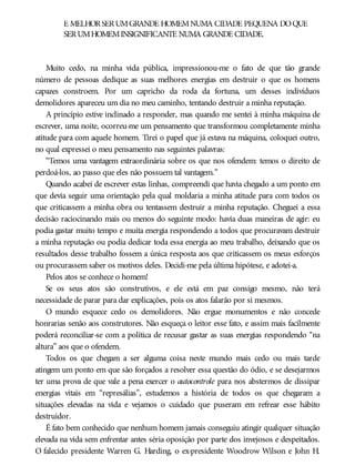 É MELHORSERUMGRANDE HOMEMNUMA CIDADE PEQUENA DOQUE
SERUMHOMEMINSIGNIFICANTE NUMA GRANDE CIDADE.
Muito cedo, na minha vida pública, impressionou-me o fato de que tão grande
número de pessoas dedique as suas melhores energias em destruir o que os homens
capazes constroem. Por um capricho da roda da fortuna, um desses indivíduos
demolidores apareceu um dia no meu caminho, tentando destruir a minha reputação.
A princípio estive inclinado a responder, mas quando me sentei à minha máquina de
escrever, uma noite, ocorreu-me um pensamento que transformou completamente minha
atitude para com aquele homem. Tirei o papel que já estava na máquina, coloquei outro,
no qual expressei o meu pensamento nas seguintes palavras:
“Temos uma vantagem extraordinária sobre os que nos ofendem: temos o direito de
perdoá-los, ao passo que eles não possuem tal vantagem.”
Quando acabei de escrever estas linhas, compreendi que havia chegado a um ponto em
que devia seguir uma orientação pela qual moldaria a minha atitude para com todos os
que criticassem a minha obra ou tentassem destruir a minha reputação. Cheguei a essa
decisão raciocinando mais ou menos do seguinte modo: havia duas maneiras de agir: eu
podia gastar muito tempo e muita energia respondendo a todos que procuravam destruir
a minha reputação ou podia dedicar toda essa energia ao meu trabalho, deixando que os
resultados desse trabalho fossem a única resposta aos que criticassem os meus esforços
ou procurassem saber os motivos deles. Decidi-me pela última hipótese, e adotei-a.
Pelos atos se conhece o homem!
Se os seus atos são construtivos, e ele está em paz consigo mesmo, não terá
necessidade de parar para dar explicações, pois os atos falarão por si mesmos.
O mundo esquece cedo os demolidores. Não ergue monumentos e não concede
honrarias senão aos construtores. Não esqueça o leitor esse fato, e assim mais facilmente
poderá reconciliar-se com a política de recusar gastar as suas energias respondendo “na
altura” aos que o ofendem.
Todos os que chegam a ser alguma coisa neste mundo mais cedo ou mais tarde
atingem um ponto em que são forçados a resolver essa questão do ódio, e se desejarmos
ter uma prova de que vale a pena exercer o autocontrole para nos abstermos de dissipar
energias vitais em “represálias”, estudemos a história de todos os que chegaram a
situações elevadas na vida e vejamos o cuidado que puseram em refrear esse hábito
destruidor.
É fato bem conhecido que nenhum homem jamais conseguiu atingir qualquer situação
elevada na vida sem enfrentar antes séria oposição por parte dos invejosos e despeitados.
O falecido presidente Warren G. Harding, o ex-presidente Woodrow Wilson e John H.
 