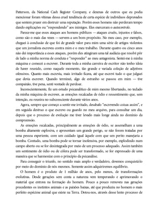 Patterson, da National Cash Register Company, e dezenas de outros que eu podia
mencionar foram vítimas dessa cruel tendência de certa espécie de indivíduos depravados
que sentem prazer em destruir uma reputação. Porém esses homens não perderam tempo
dando explicações ou “respondendo” aos inimigos. Eles exerceram o autocontrole.
Parece-me que esses ataques aos homens públicos —ataques cruéis, injustos e falsos,
como são o mais das vezes —servem a um bom propósito. No meu caso, por exemplo,
cheguei à conclusão de que foi de grande valor para mim uma série de artigos violentos
que um jornalista escreveu contra mim e o meu trabalho. Durante quatro ou cinco anos
não dei importância a esses ataques, porém eles atingiram uma tal audácia que resolvi pôr
de lado a minha norma de conduta e “responder” ao meu antagonista. Sentei-me à minha
máquina e comecei a escrever. Durante toda a minha carreira de escritor não tenho ideia
de haver reunido, como naquele momento, tão grande e variada coleção de adjetivos
ofensivos. Quanto mais escrevia, mais irritado ficava, até que escrevi tudo o que julguei
que devia escrever. Quando terminei, algo de estranho se passou em mim — tive
compaixão, tive pena, senti vontade de perdoar.
Inconscientemente, fiz um estudo psicanalítico de mim mesmo libertando, no teclado
da minha máquina de escrever, as emoções recalcadas de ódio e ressentimento que, sem
intenção, eu reunira no subconsciente durante vários anos.
Agora, sempre que começo a sentir-me irritado, desabafo “escrevendo coisas assim”, e
em seguida destruo o que escrevo ou guardo no meu arquivo, para consultar um dia,
depois que o processo de evolução me tiver levado mais longe ainda no domínio da
compreensão.
As emoções recalcadas, principalmente as emoções de ódio, se assemelham a uma
bomba altamente explosiva, e apresentam um grande perigo, se não forem tratadas por
uma pessoa experiente, com um cuidado igual àquele com que um perito manejaria a
bomba. Contudo, uma bomba pode se tornar inofensiva, por exemplo, explodindo num
campo aberto ou se for desintegrada por meio de um processo adequado. Assim também
um sentimento de ódio ou de cólera pode ser transformado, se for expressado de uma
maneira que se harmonize com o princípio da psicanálise.
Para conseguir o triunfo, no sentido mais amplo e verdadeiro, devemos conquistá-lo
por meio do domínio de nós mesmos. Somente assim adquiriremos equilíbrio.
O homem é o produto de 1 milhão de anos, pelo menos, de transformações
evolutivas. Desde gerações sem conta a natureza vem temperando e aprimorando o
material que entrava na formação do homem. Pouco a pouco removeu nas gerações
precedentes os instintos animais e as paixões baixas, até que produziu no homem o mais
perfeito espécime animal que existe na Terra. Dotou-nos, através desse lento processo de
 
