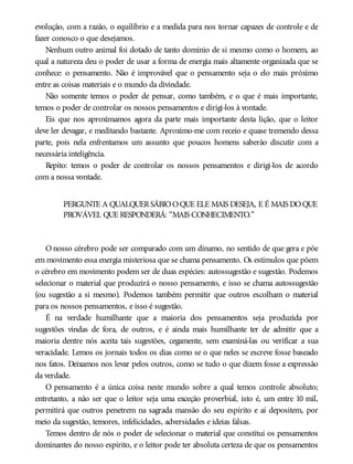 evolução, com a razão, o equilíbrio e a medida para nos tornar capazes de controle e de
fazer conosco o que desejamos.
Nenhum outro animal foi dotado de tanto domínio de si mesmo como o homem, ao
qual a natureza deu o poder de usar a forma de energia mais altamente organizada que se
conhece: o pensamento. Não é improvável que o pensamento seja o elo mais próximo
entre as coisas materiais e o mundo da divindade.
Não somente temos o poder de pensar, como também, e o que é mais importante,
temos o poder de controlar os nossos pensamentos e dirigi-los à vontade.
Eis que nos aproximamos agora da parte mais importante desta lição, que o leitor
deve ler devagar, e meditando bastante. Aproximo-me com receio e quase tremendo dessa
parte, pois nela enfrentamos um assunto que poucos homens saberão discutir com a
necessária inteligência.
Repito: temos o poder de controlar os nossos pensamentos e dirigi-los de acordo
com a nossa vontade.
PERGUNTE A QUALQUERSÁBIOOQUE ELE MAIS DESEJA, E É MAIS DOQUE
PROVÁVEL QUE RESPONDERÁ: “MAIS CONHECIMENTO.”
O nosso cérebro pode ser comparado com um dínamo, no sentido de que gera e põe
em movimento essa energia misteriosa que se chama pensamento. Os estímulos que põem
o cérebro em movimento podem ser de duas espécies: autossugestão e sugestão. Podemos
selecionar o material que produzirá o nosso pensamento, e isso se chama autossugestão
(ou sugestão a si mesmo). Podemos também permitir que outros escolham o material
para os nossos pensamentos, e isso é sugestão.
É na verdade humilhante que a maioria dos pensamentos seja produzida por
sugestões vindas de fora, de outros, e é ainda mais humilhante ter de admitir que a
maioria dentre nós aceita tais sugestões, cegamente, sem examiná-las ou verificar a sua
veracidade. Lemos os jornais todos os dias como se o que neles se escreve fosse baseado
nos fatos. Deixamos nos levar pelos outros, como se tudo o que dizem fosse a expressão
da verdade.
O pensamento é a única coisa neste mundo sobre a qual temos controle absoluto;
entretanto, a não ser que o leitor seja uma exceção proverbial, isto é, um entre 10 mil,
permitirá que outros penetrem na sagrada mansão do seu espírito e aí depositem, por
meio da sugestão, temores, infelicidades, adversidades e ideias falsas.
Temos dentro de nós o poder de selecionar o material que constitui os pensamentos
dominantes do nosso espírito, e o leitor pode ter absoluta certeza de que os pensamentos
 