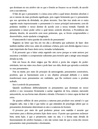 que dominam no seu cérebro são os que o levarão ao fracasso ou ao triunfo, de acordo
com a sua natureza.
O fato de que o pensamento é a única coisa sobre a qual temos domínio absoluto é
em si mesmo da mais profunda significação, pois sugere fortemente que é o pensamento
que nos aproxima da divindade, no plano terrestre. Esse fato traz ainda em si outra
sugestão muito impressionante: o pensamento é o nosso principal instrumento; com ele
podemos modelar o nosso destino de acordo com a nossa vontade. Fazendo do
pensamento o único poder sobre o qual temos controle absoluto, a Providência não
deixaria, decerto, de associá-lo com esses potenciais, que, se forem compreendidos e
desenvolvidos, muito ajudarão a imaginação.
Oautocontrole é mera questão de controle do pensamento!
Rogamos ao leitor que leia em voz alta a afirmativa que acabamos de fazer: deve
também meditar sobre isso, antes de continuar a leitura, pois sem dúvida alguma é essa a
mais importante das frases deste curso, tomadas isoladamente.
É de presumir que o leitor esteja seguindo este curso porque se sente ansioso por
encontrar a verdade e a compreensão suficientes para torná-lo apto a atingir uma situação
elevada na vida.
Está em busca da chave mágica que lhe abrirá a porta das origens do poder:
entretanto, tem nas mãos essa chave e pode fazer uso dela, desde que aprenda a controlar
os seus pensamentos.
Fixe na mente, por meio do princípio da autossugestão, pensamentos construtivos,
positivos, que se harmonizem com o seu objetivo principal definido e a mente
transformará esses pensamentos em realidades, que lhe restituirá como o produto
acabado.
Isso é controle do pensamento.
Quando escolhemos deliberadamente os pensamentos que dominam no nosso
cérebro e nos recusamos firmemente a aceitar sugestões de fora, estamos exercendo
autocontrole, na sua forma mais eficiente e elevada. O homem é o único capaz de fazer tal
coisa.
De quantos milhões de anos precisou a natureza para produzir esse animal é o que
ninguém sabe, mas o fato é que todos os que entendem de psicologia sabem que os
pensamentos dominantes determinam os atos e a natureza do homem.
O processo por meio do qual podemos pensar com exatidão é assunto que
reservamos para a décima primeira lição deste curso. O ponto que queremos esclarecer
bem, nesta lição, é que o pensamento, exato ou não, é a forma mais elevada de
funcionamento do cérebro humano, e nós não somos mais do que a soma dos nossos
pensamentos mais preeminentes e dominantes.
 