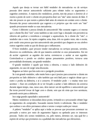Aquele que deseja se tornar um hábil vendedor de mercadorias ou de serviços
pessoais deve exercer autocontrole suficiente para rebater todos os argumentos e
sugestões contrários. A maioria dos vendedores, porém, tem tão pouco o domínio de si
mesmo a ponto de ouvir o cliente em perspectiva dizer um “não” antes mesmo de falar. E
não são poucos os que ouvem a palavra fatal antes de estarem em contato com o cliente.
Possuem tão pouco autocontrole que sugerem a si próprios que vão ouvir um “não”
quando procurarem vender as suas mercadorias.
Como é diferente a pessoa dotada de autocontrole! Não somente sugere a si mesma
que o cliente lhe dirá “sim” como também se não ouvir logo o desejado sim persistirá na
ofensiva até quebrar a resistência e conseguir a aquiescência. Se o cliente diz “não”, o
vendedor não o ouve. Se repete a negativa, uma, duas, três ou quatro vezes, não o escuta,
pois sendo uma pessoa que tem autocontrole não permitirá que cheguem ao seu cérebro
outras sugestões senão as que ele deseja que o influenciem.
O bom vendedor, quer procure vender mercadorias ou serviços pessoais, sermões,
discursos ou conferências, sabe de que maneira controlar os seus pensamentos. Em vez
de aceitar cegamente as sugestões dos outros, convence-os a aceitar as suas sugestões.
Controlando-se e pondo no cérebro apenas pensamentos positivos, torna-se uma
personalidade dominante, um grande vendedor.
O grande vendedor é aquele que toma a ofensiva, e nunca o lado defensivo do
argumento, no caso de surgir uma discussão.
Rogamos ao leitor que leia outra vez o parágrafo precedente.
Se é um grande vendedor, sabe muito bem o que é preciso para conservar o cliente em
perspectiva no lado defensivo e sabe também que será fatal para o negócio deixar que o
outro o ponha na defensiva, e aí o conserve. O vendedor pode — e muitas vezes isso
acontece — ficar em condições de se ver forçado a aceitar o lado defensivo da conversa
durante algum tempo, mas, nesse caso, deve exercer um tal equilíbrio e autocontrole que
lhe torne possível trocar de lugar com o cliente, sem que ele sinta que isso aconteceu,
passando assim para a defensiva.
Isso exige grande capacidade e autocontrole!
Muitos vendedores se descuidam desse ponto, irritando-se e procurando rebater logo
os argumentos do comprador, buscando mesmo levá-lo à submissão. Mas o vendedor
que conhece o seu ofício permanece calmo e sereno e sempre acaba por vencer.
A palavra “vendedor” se aplica aqui a todas as pessoas que procuram convencer ou
persuadir a outros por meio de argumentos lógicos ou apelando para os interesses
pessoais. Todos nós somos vendedores, ou, pelo menos, devemos ser, seja qual for a
espécie de serviço que prestamos ou a qualidade das mercadorias que oferecemos.
 