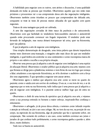 A habilidade para negociar com os outros, sem atritos e discussões, é uma qualidade
destacada em todas as pessoas que triunfam. Observemos aqueles que nos estão mais
próximos e procuremos ver a sua compreensão dessa arte das negociações inteligentes.
Observemos também como triunfam os poucos que compreendem tão delicada arte,
conquanto se trate às vezes de pessoas menos educadas do que aqueles com quem
negociam.
Trata-se de uma vantagem que pode ser cultivada.
A arte das negociações coroadas de êxito nasce da paciência e do autocontrole.
Observemos com que facilidade os vendedores bem-sucedidos exercem o autocontrole
quando estão procurando convencer um freguês impaciente. O vendedor pode estar
fervendo de indignação, mas nunca deixará transparecer tal coisa, quer na fisionomia,
quer nas palavras.
É que já adquiriu a arte de negociar com inteligência.
Uma simples demonstração de desagrado, uma única palavra que denote impaciência
muitas vezes destroem uma transação, e ninguém sabe mais disso do que um vendedor
inteligente, o qual timbra em controlar os seus sentimentos e como recompensa marca ele
próprio o seu salário e escolhe a sua própria situação.
Observar uma pessoa que já adquiriu a arte de negociar com inteligência é uma espécie
de educação liberal. Observemos o orador público que já adquiriu essa arte; vejamos com
que firmeza se dirige para a plataforma; notemos o tom firme da sua voz logo que começa
a falar; estudemos a sua expressão fisionômica, ao vê-lo dominar o auditório com a força
dos seus argumentos. É que aprendeu a negociar sem causar atritos.
Observemos agora o médico que adquiriu essa arte: como se move no quarto do
paciente; como o saúda com um sorriso de confiança. Oseu ar, o seu tom de voz, o ar de
segurança que se nota na sua fisionomia, tudo indica que é uma pessoa que já adquiriu a
arte de negociar com inteligência. E o paciente sente-se melhor logo que ele entra no
quarto.
Observemos o chefe de uma turma de operários que já adquiriu essa arte, e vejamos
como a sua presença estimula os homens a maior esforço, inspirando-lhes confiança e
entusiasmo.
Observemos o advogado, já de posse dessa ciência, e notemos como infunde respeito
e atenção ao tribunal, ao júri e aos seus colegas. Há, no tom da sua voz, na posição do seu
corpo, na expressão da sua fisionomia, algo de particular que faz o oponente sofrer, em
comparação. Não somente ele conhece o seu caso, como também convence aos juízes e
jurados de que conhece tudo perfeitamente, e como recompensa ganha a questão e, além
disso, muito dinheiro.
Tudo isso se baseia no autocontrole.
 