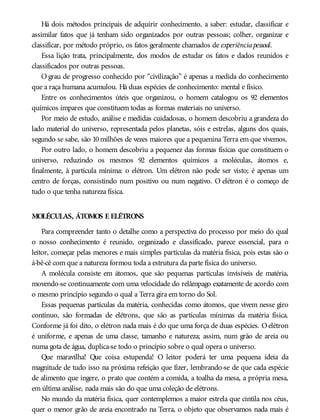 Há dois métodos principais de adquirir conhecimento, a saber: estudar, classificar e
assimilar fatos que já tenham sido organizados por outras pessoas; colher, organizar e
classificar, por método próprio, os fatos geralmente chamados de experiênciapessoal.
Essa lição trata, principalmente, dos modos de estudar os fatos e dados reunidos e
classificados por outras pessoas.
O grau de progresso conhecido por “civilização” é apenas a medida do conhecimento
que a raça humana acumulou. Há duas espécies de conhecimento: mental e físico.
Entre os conhecimentos úteis que organizou, o homem catalogou os 92 elementos
químicos ímpares que constituem todas as formas materiais no universo.
Por meio de estudo, análise e medidas cuidadosas, o homem descobriu a grandeza do
lado material do universo, representada pelos planetas, sóis e estrelas, alguns dos quais,
segundo se sabe, são 10milhões de vezes maiores que a pequenina Terra em que vivemos.
Por outro lado, o homem descobriu a pequenez das formas físicas que constituem o
universo, reduzindo os mesmos 92 elementos químicos a moléculas, átomos e,
finalmente, à partícula mínima: o elétron. Um elétron não pode ser visto; é apenas um
centro de forças, consistindo num positivo ou num negativo. O elétron é o começo de
tudo o que tenha natureza física.
MOLÉCULAS, ÁTOMOS E ELÉTRONS
Para compreender tanto o detalhe como a perspectiva do processo por meio do qual
o nosso conhecimento é reunido, organizado e classificado, parece essencial, para o
leitor, começar pelas menores e mais simples partículas da matéria física, pois estas são o
á-bê-cê com que a natureza formou toda a estrutura da parte física do universo.
A molécula consiste em átomos, que são pequenas partículas invisíveis de matéria,
movendo-se continuamente com uma velocidade do relâmpago exatamente de acordo com
o mesmo princípio segundo o qual a Terra gira em torno do Sol.
Essas pequenas partículas da matéria, conhecidas como átomos, que vivem nesse giro
contínuo, são formadas de elétrons, que são as partículas mínimas da matéria física.
Conforme já foi dito, o elétron nada mais é do que uma força de duas espécies. Oelétron
é uniforme, e apenas de uma classe, tamanho e natureza; assim, num grão de areia ou
numa gota de água, duplica-se todo o princípio sobre o qual opera o universo.
Que maravilha! Que coisa estupenda! O leitor poderá ter uma pequena ideia da
magnitude de tudo isso na próxima refeição que fizer, lembrando-se de que cada espécie
de alimento que ingere, o prato que contém a comida, a toalha da mesa, a própria mesa,
em última análise, nada mais são do que uma coleção de elétrons.
No mundo da matéria física, quer contemplemos a maior estrela que cintila nos céus,
quer o menor grão de areia encontrado na Terra, o objeto que observamos nada mais é
 