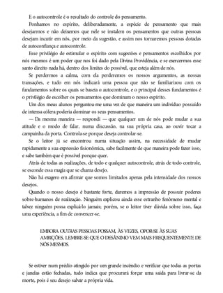 E o autocontrole é o resultado do controle do pensamento.
Ponhamos no espírito, deliberadamente, a espécie de pensamento que mais
desejarmos e não deixemos que nele se instalem os pensamentos que outras pessoas
desejam incutir em nós, por meio da sugestão, e assim nos tornaremos pessoas dotadas
de autoconfiança e autocontrole.
Esse privilégio de estimular o espírito com sugestões e pensamentos escolhidos por
nós mesmos é um poder que nos foi dado pela Divina Providência, e se exercermos esse
santo direito nada há, dentro dos limites do possível, que esteja além de nós.
Se perdermos a calma, com ela perderemos os nossos argumentos, as nossas
transações, e tudo em nós indicará uma pessoa que não se familiarizou com os
fundamentos sobre os quais se baseia o autocontrole, e o principal desses fundamentos é
o privilégio de escolher os pensamentos que dominam o nosso espírito.
Um dos meus alunos perguntou-me uma vez de que maneira um indivíduo possuído
de intensa cólera poderia dominar os seus pensamentos.
— Da mesma maneira — respondi — que qualquer um de nós pode mudar a sua
atitude e o modo de falar, numa discussão, na sua própria casa, ao ouvir tocar a
campainha da porta. Controla-se porque deseja controlar-se.
Se o leitor já se encontrou numa situação assim, na necessidade de mudar
rapidamente a sua expressão fisionômica, sabe facilmente de que maneira pode fazer isso,
e sabe também que é possível porque quer.
Atrás de todas as realizações, de todo e qualquer autocontrole, atrás de todo controle,
se esconde essa magia que se chama desejo.
Não há exagero em afirmar que somos limitados apenas pela intensidade dos nossos
desejos.
Quando o nosso desejo é bastante forte, daremos a impressão de possuir poderes
sobre-humanos de realização. Ninguém explicou ainda esse estranho fenômeno mental e
talvez ninguém possa explicá-lo jamais; porém, se o leitor tiver dúvida sobre isso, faça
uma experiência, a fim de convencer-se.
EMBORA OUTRAS PESSOAS POSSAM, ÀS VEZES, OPOR-SE ÀS SUAS
AMBIÇÕES, LEMBRE-SE QUE ODESÂNIMOVEMMAIS FREQUENTEMENTE DE
NÓS MESMOS.
Se estiver num prédio atingido por um grande incêndio e verificar que todas as portas
e janelas estão fechadas, tudo indica que procurará forçar uma saída para livrar-se da
morte, pois é seu desejo salvar a própria vida.
 