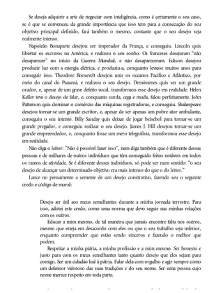 Se deseja adquirir a arte de negociar com inteligência, como é certamente o seu caso,
se é que se convenceu da grande importância que isso tem para a consecução do seu
objetivo principal definido, fará também o mesmo, contanto que o seu desejo seja
realmente intenso.
Napoleão Bonaparte desejou ser imperador da França, e conseguiu. Lincoln quis
libertar os escravos na América, e realizou o seu sonho. Os franceses desejaram “não
desaparecer” no início da Guerra Mundial, e não desapareceram. Edison desejou
produzir luz com a energia elétrica, e produziu-a, conquanto levasse muitos anos para
conseguir isso. Theodore Roosevelt desejou unir os oceanos Pacífico e Atlântico, por
meio do canal do Panamá, e realizou o seu desejo. Demóstenes quis ser um grande
orador, e, apesar de um grave defeito vocal, transformou esse desejo em realidade. Helen
Keller teve o desejo de falar, e, conquanto surda, cega e muda, falou perfeitamente. John
Patterson quis dominar o comércio das máquinas registradoras, e conseguiu. Shakespeare
desejou tornar-se um grande escritor, e, apesar de ser apenas um pobre ator ambulante,
conseguiu o seu intento. Billy Sunday quis deixar de jogar beisebol para tornar-se um
grande pregador, e conseguiu realizar o seu desejo. James J. Hill desejou tornar-se um
grande empreendedor, e, conquanto fosse um mero telegrafista, transformou esse desejo
em realidade.
Não diga o leitor: “Não é possível fazer isso”, nem diga também que é diferente dessas
pessoas e de milhares de outros indivíduos que têm conseguido feitos notáveis em todos
os ramos de atividade. Se é diferente desses indivíduos, só pode ser num sentido: “o seu
desejo de alcançar um determinado objetivo era mais intenso do que o do leitor.”
Lance no pensamento a semente de um desejo construtivo, fazendo seu o seguinte
credo e código de moral:
Desejo ser útil aos meus semelhantes durante a minha jornada terrestre. Para
isso, adotei este credo, como uma norma que devo seguir nas minhas relações
com os outros.
Educar a mim mesmo, de tal maneira que jamais encontre falta nos outros,
mesmo que esteja em desacordo com eles ou que o seu trabalho seja inferior,
enquanto compreender que estão sendo sinceros e fazendo o melhor que
podem.
Respeitar a minha pátria, a minha profissão e a mim mesmo. Ser honesto e
justo para com os meus semelhantes tanto quanto desejo que eles sejam para
comigo. Ser um cidadão leal à pátria. Falar dela com orgulho e agir sempre como
um defensor valoroso das suas tradições e do seu nome. Ser uma pessoa cujo
nome merece respeito em toda parte.
Basear minhas expectativas de recompensa no fundamento sólido dos
 
