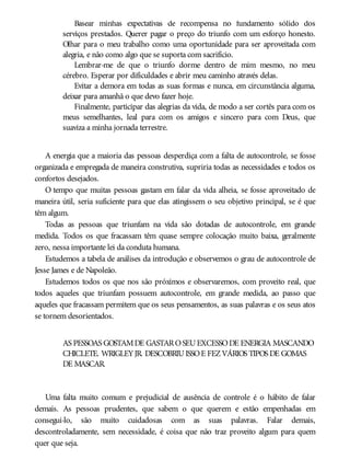 Basear minhas expectativas de recompensa no fundamento sólido dos
serviços prestados. Querer pagar o preço do triunfo com um esforço honesto.
Olhar para o meu trabalho como uma oportunidade para ser aproveitada com
alegria, e não como algo que se suporta com sacrifício.
Lembrar-me de que o triunfo dorme dentro de mim mesmo, no meu
cérebro. Esperar por dificuldades e abrir meu caminho através delas.
Evitar a demora em todas as suas formas e nunca, em circunstância alguma,
deixar para amanhã o que devo fazer hoje.
Finalmente, participar das alegrias da vida, de modo a ser cortês para com os
meus semelhantes, leal para com os amigos e sincero para com Deus, que
suaviza a minha jornada terrestre.
A energia que a maioria das pessoas desperdiça com a falta de autocontrole, se fosse
organizada e empregada de maneira construtiva, supriria todas as necessidades e todos os
confortos desejados.
O tempo que muitas pessoas gastam em falar da vida alheia, se fosse aproveitado de
maneira útil, seria suficiente para que elas atingissem o seu objetivo principal, se é que
têm algum.
Todas as pessoas que triunfam na vida são dotadas de autocontrole, em grande
medida. Todos os que fracassam têm quase sempre colocação muito baixa, geralmente
zero, nessa importante lei da conduta humana.
Estudemos a tabela de análises da introdução e observemos o grau de autocontrole de
Jesse James e de Napoleão.
Estudemos todos os que nos são próximos e observaremos, com proveito real, que
todos aqueles que triunfam possuem autocontrole, em grande medida, ao passo que
aqueles que fracassam permitem que os seus pensamentos, as suas palavras e os seus atos
se tornem desorientados.
AS PESSOAS GOSTAMDE GASTAROSEUEXCESSODE ENERGIA MASCANDO
CHICLETE. WRIGLEYJR. DESCOBRIUISSOE FEZVÁRIOS TIPOS DE GOMAS
DE MASCAR.
Uma falta muito comum e prejudicial de ausência de controle é o hábito de falar
demais. As pessoas prudentes, que sabem o que querem e estão empenhadas em
consegui-lo, são muito cuidadosas com as suas palavras. Falar demais,
descontroladamente, sem necessidade, é coisa que não traz proveito algum para quem
quer que seja.
 