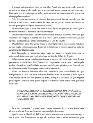 É sempre mais proveitoso ouvir do que falar. Aquele que sabe ouvir pode, uma vez
ou outra, ter alguma informação que se acrescentará ao seu estoque de conhecimentos.
Para ouvir bem é preciso que se tenha muito autocontrole, mas o resultado que se tira
disso paga bem o esforço.
“Não deixar os outros falarem”, eis uma forma comum de falta de controle, que não
somente é descortesia, como também faz com que se percam muitas oportunidades
valiosas para aprender alguma coisa com os outros.
Terminada esta lição, o leitor deve voltar à tabela de análises pessoais, na introdução, e
tirar nova média de si mesmo na lei do autocontrole.
O autocontrole tem sido a característica marcante de todos os líderes vitoriosos que
analisamos ao compilar o material para este curso. Luther Burbank declarou que, na sua
opinião, o autocontrole é a mais importante das 15Leis do Triunfo.
Durante tantos anos de paciente estudo e observações sobre os processos evolutivos
da vida vegetal sentiu necessidade de exercer o domínio de si mesmo, apesar de tratar de
uma forma de vida inanimada.
John Burroughs, o naturalista, disse mais ou menos a mesma coisa: que o
autocontrole tinha quase que o primeiro lugar na lista das 15Leis do Triunfo.
O homem que exerce completo domínio de si mesmo não pode sofrer uma derrota
permanente, como tão bem disse Emerson em Compensation, uma vez que o motivo pelo
qual os obstáculos e as dificuldades têm oportunidade para agir desaparece diante de um
espírito determinado, de uma pessoa dotada de autocontrole.
Todos os homens bem-sucedidos que analisamos aqui (naturalmente os que
enriqueceram à custa dos seus esforços) demonstraram de maneira positiva que o
autocontrole foi um dos seus pontos de apoio, e cheguei à conclusão de que ninguém
pode esperar acumular uma grande riqueza e conservá-la sem exercer essa qualidade
necessária.
É UMA CARACTERÍSTICA DA NATUREZA HUMANA, MAS É VERDADE: A
MAIORIA DOS HOMENS QUE TRIUNFARAMNA VIDA TRABALHARÁ COM
MAIS AFINCOPARA PRESTARUMSERVIÇOÚTIL DOQUE APENAS PARA
GANHARDINHEIRO.
Para fazer economia é preciso exercer muito autocontrole, e na sua forma mais
elevada, conforme deixamos bem claro na quarta lição deste curso.
Agradecemos a Edward W. Bok a interessante narrativa que transcreveremos aqui e
que é uma clara demonstração de que ele precisou exercer muito autocontrole para
 
