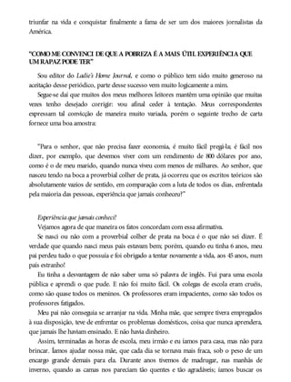 triunfar na vida e conquistar finalmente a fama de ser um dos maiores jornalistas da
América.
“COMOME CONVENCI DE QUE A POBREZA É A MAIS ÚTIL EXPERIÊNCIA QUE
UMRAPAZPODE TER”
Sou editor do Ladie’s Home Journal, e como o público tem sido muito generoso na
aceitação desse periódico, parte desse sucesso vem muito logicamente a mim.
Segue-se daí que muitos dos meus melhores leitores mantêm uma opinião que muitas
vezes tenho desejado corrigir: vou afinal ceder à tentação. Meus correspondentes
expressam tal convicção de maneira muito variada, porém o seguinte trecho de carta
fornece uma boa amostra:
“Para o senhor, que não precisa fazer economia, é muito fácil pregá-la; é fácil nos
dizer, por exemplo, que devemos viver com um rendimento de 800 dólares por ano,
como é o de meu marido, quando nunca viveu com menos de milhares. Ao senhor, que
nasceu tendo na boca a proverbial colher de prata, já ocorreu que os escritos teóricos são
absolutamente vazios de sentido, em comparação com a luta de todos os dias, enfrentada
pela maioria das pessoas, experiência que jamais conheceu?”
Experiênciaque jamais conheci!
Vejamos agora de que maneira os fatos concordam com essa afirmativa.
Se nasci ou não com a proverbial colher de prata na boca é o que não sei dizer. É
verdade que quando nasci meus pais estavam bem; porém, quando eu tinha 6 anos, meu
pai perdeu tudo o que possuía e foi obrigado a tentar novamente a vida, aos 45 anos, num
país estranho!
Eu tinha a desvantagem de não saber uma só palavra de inglês. Fui para uma escola
pública e aprendi o que pude. E não foi muito fácil. Os colegas de escola eram cruéis,
como são quase todos os meninos. Os professores eram impacientes, como são todos os
professores fatigados.
Meu pai não conseguia se arranjar na vida. Minha mãe, que sempre tivera empregados
à sua disposição, teve de enfrentar os problemas domésticos, coisa que nunca aprendera,
que jamais lhe haviam ensinado. E não havia dinheiro.
Assim, terminadas as horas de escola, meu irmão e eu íamos para casa, mas não para
brincar. Íamos ajudar nossa mãe, que cada dia se tornava mais fraca, sob o peso de um
encargo grande demais para ela. Durante anos tivemos de madrugar, nas manhãs de
inverno, quando as camas nos pareciam tão quentes e tão agradáveis; íamos buscar os
 