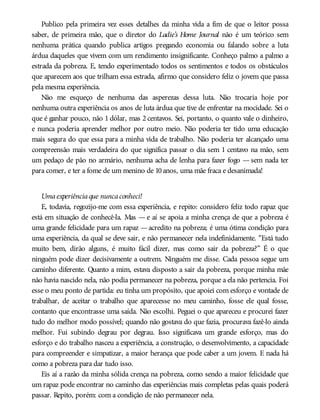 Publico pela primeira vez esses detalhes da minha vida a fim de que o leitor possa
saber, de primeira mão, que o diretor do Ladie’s Home Journal não é um teórico sem
nenhuma prática quando publica artigos pregando economia ou falando sobre a luta
árdua daqueles que vivem com um rendimento insignificante. Conheço palmo a palmo a
estrada da pobreza. E, tendo experimentado todos os sentimentos e todos os obstáculos
que aparecem aos que trilham essa estrada, afirmo que considero feliz o jovem que passa
pela mesma experiência.
Não me esqueço de nenhuma das asperezas dessa luta. Não trocaria hoje por
nenhuma outra experiência os anos de luta árdua que tive de enfrentar na mocidade. Sei o
que é ganhar pouco, não 1 dólar, mas 2 centavos. Sei, portanto, o quanto vale o dinheiro,
e nunca poderia aprender melhor por outro meio. Não poderia ter tido uma educação
mais segura do que essa para a minha vida de trabalho. Não poderia ter alcançado uma
compreensão mais verdadeira do que significa passar o dia sem 1 centavo na mão, sem
um pedaço de pão no armário, nenhuma acha de lenha para fazer fogo — sem nada ter
para comer, e ter a fome de um menino de 10anos, uma mãe fraca e desanimada!
Umaexperiênciaque nuncaconheci!
E, todavia, regozijo-me com essa experiência, e repito: considero feliz todo rapaz que
está em situação de conhecê-la. Mas — e aí se apoia a minha crença de que a pobreza é
uma grande felicidade para um rapaz —acredito na pobreza; é uma ótima condição para
uma experiência, da qual se deve sair, e não permanecer nela indefinidamente. “Está tudo
muito bem, dirão alguns, é muito fácil dizer, mas como sair da pobreza?” É o que
ninguém pode dizer decisivamente a outrem. Ninguém me disse. Cada pessoa segue um
caminho diferente. Quanto a mim, estava disposto a sair da pobreza, porque minha mãe
não havia nascido nela, não podia permanecer na pobreza, porque a ela não pertencia. Foi
esse o meu ponto de partida: eu tinha um propósito, que apoiei com esforço e vontade de
trabalhar, de aceitar o trabalho que aparecesse no meu caminho, fosse ele qual fosse,
contanto que encontrasse uma saída. Não escolhi. Peguei o que apareceu e procurei fazer
tudo do melhor modo possível; quando não gostava do que fazia, procurava fazê-lo ainda
melhor. Fui subindo degrau por degrau. Isso significava um grande esforço, mas do
esforço e do trabalho nasceu a experiência, a construção, o desenvolvimento, a capacidade
para compreender e simpatizar, a maior herança que pode caber a um jovem. E nada há
como a pobreza para dar tudo isso.
Eis aí a razão da minha sólida crença na pobreza, como sendo a maior felicidade que
um rapaz pode encontrar no caminho das experiências mais completas pelas quais poderá
passar. Repito, porém: com a condição de não permanecer nela.
 