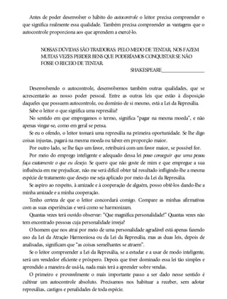 Antes de poder desenvolver o hábito do autocontrole o leitor precisa compreender o
que significa realmente essa qualidade. Também precisa compreender as vantagens que o
autocontrole proporciona aos que aprendem a exercê-lo.
NOSSAS DÚVIDAS SÃOTRAIDORAS: PELOMEDODE TENTAR, NOS FAZEM
MUITAS VEZES PERDERBENS QUE PODERÍAMOS CONQUISTARSE NÃO
FOSSE ORECEIODE TENTAR.
SHAKESPEARE________________
Desenvolvendo o autocontrole, desenvolvemos também outras qualidades, que se
acrescentarão ao nosso poder pessoal. Entre as outras leis que estão à disposição
daqueles que possuem autocontrole, ou domínio de si mesmo, está a Lei da Represália.
Sabe o leitor o que significa uma represália?
No sentido em que empregamos o termo, significa “pagar na mesma moeda”, e não
apenas vingar-se, como em geral se pensa.
Se eu o ofendo, o leitor tomará uma represália na primeira oportunidade. Se lhe digo
coisas injustas, pagará na mesma moeda ou talvez em proporção maior.
Por outro lado, se lhe faço um favor, retribuirá com um favor maior, se possível for.
Por meio do emprego inteligente e adequado dessa lei posso conseguir que uma pessoa
faça exatamente o que eu desejo. Se quero que não goste de mim e que empregue a sua
influência em me prejudicar, não me será difícil obter tal resultado infligindo-lhe a mesma
espécie de tratamento que desejo me seja aplicado por meio da Lei da Represália.
Se aspiro ao respeito, à amizade e à cooperação de alguém, posso obtê-los dando-lhe a
minha amizade e a minha cooperação.
Tenho certeza de que o leitor concordará comigo. Compare as minhas afirmativas
com as suas experiências e verá como se harmonizam.
Quantas vezes terá ouvido observar: “Que magnífica personalidade!” Quantas vezes não
tem encontrado pessoas cuja personalidade inveja?
Ohomem que nos atrai por meio de uma personalidade agradável está apenas fazendo
uso da Lei da Atração Harmoniosa ou da Lei da Represália, mas as duas leis, depois de
analisadas, significam que “as coisas semelhantes se atraem”.
Se o leitor compreender a Lei da Represália, se a estudar e a usar de modo inteligente,
será um vendedor eficiente e próspero. Depois que tiver dominado essa lei tão simples e
aprendido a maneira de usá-la, nada mais terá a aprender sobre vendas.
O primeiro e provavelmente o mais importante passo a ser dado nesse sentido é
cultivar um autocontrole absoluto. Precisamos nos habituar a receber, sem adotar
represálias, castigos e penalidades de toda espécie.
 