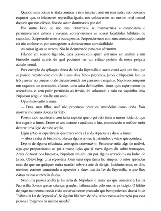 Quando uma pessoa irritada começar a nos injuriar, com ou sem razão, não devemos
esquecer que, se iniciarmos represálias iguais, nos colocaremos no mesmo nível mental
daquele que nos ofende, ficando assim dominados por ele!
Por outro lado, se não nos irritarmos, se mantivermos a compostura e
permanecermos calmos e serenos, conservaremos as nossas faculdades habituais de
raciocínio. Surpreenderemos a outra pessoa. Responderemos com uma arma cujo manejo
ela não conhece, e, por conseguinte, a dominaremos com facilidade.
As coisas iguais se atraem. Não há desmentido para essa afirmativa.
Falando em sentido figurado, cada pessoa com quem entramos em contato é um
binóculo mental através do qual podemos ver um reflexo perfeito da nossa própria
atitude mental.
Para exemplo da aplicação direta da Lei da Represália o autor citará aqui um fato que
se passou recentemente com ele e seus dois filhos pequenos, James e Napoleon. Iam os
três passear no parque, onde dariam comida aos pássaros e esquilos. Napoleon comprou
um saquinho de amendoins e James, uma caixa de biscoitos. James quis experimentar os
amendoins, e, sem pedir permissão ao irmão, foi colocando a mão no saquinho. Mas
Napoleon reagiu e deu-lhe um soco.
Opai disse então a James:
— Ouça, meu filho, você não procurou obter os amendoins como devia. Vou
mostrar-lhe como deveria ter feito.
Porém tudo acontecera com tanta rapidez que o pai não tinha a menor ideia do que
iria sugerir a James. Deteve-se um instante e analisou o fato, encontrando o melhor meio
de tirar uma lição de tudo aquilo.
Ligou então as experiências que tivera com a Lei da Represália e disse a James:
—Abra a caixa de biscoitos, ofereça alguns ao seu irmãozinho, e veja o que acontece.
Depois de alguma relutância, conseguiu convencê-lo. Passou-se então algo de notável,
algo que proporcionou ao pai a maior lição que já tivera algum dia sobre transações.
Antes de tocar nos biscoitos, Napoleon insistiu em pôr alguns amendoins no bolso de
James. Obteve logo uma represália. Com uma experiência tão simples, o autor aprendeu
mais do que em qualquer outra ocasião sobre a arte de dirigir. Incidentemente, os dois
meninos estavam começando a aprender a fazer uso da Lei da Represália, o que lhes
evitou muitas contendas físicas.
Nenhuma pessoa adulta já foi além de Napoleon e James no que concerne à Lei da
Represália. Somos apenas crianças grandes, influenciadas pelo mesmo princípio. Ohábito
de pagar na mesma moeda é tão universalmente praticado que bem podemos chamá-lo de
“hábito da Lei de Represália”. Se alguém fala bem de nós, cresce nossa admiração por essa
pessoa e “pagamos na mesma moeda”.
 