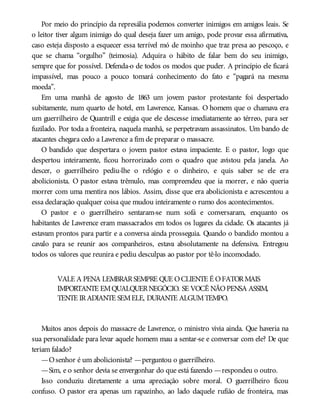 Por meio do princípio da represália podemos converter inimigos em amigos leais. Se
o leitor tiver algum inimigo do qual deseja fazer um amigo, pode provar essa afirmativa,
caso esteja disposto a esquecer essa terrível mó de moinho que traz presa ao pescoço, e
que se chama “orgulho” (teimosia). Adquira o hábito de falar bem do seu inimigo,
sempre que for possível. Defenda-o de todos os modos que puder. A princípio ele ficará
impassível, mas pouco a pouco tomará conhecimento do fato e “pagará na mesma
moeda”.
Em uma manhã de agosto de 1863 um jovem pastor protestante foi despertado
subitamente, num quarto de hotel, em Lawrence, Kansas. O homem que o chamava era
um guerrilheiro de Quantrill e exigia que ele descesse imediatamente ao térreo, para ser
fuzilado. Por toda a fronteira, naquela manhã, se perpetravam assassinatos. Um bando de
atacantes chegara cedo a Lawrence a fim de preparar o massacre.
O bandido que despertara o jovem pastor estava impaciente. E o pastor, logo que
despertou inteiramente, ficou horrorizado com o quadro que avistou pela janela. Ao
descer, o guerrilheiro pediu-lhe o relógio e o dinheiro, e quis saber se ele era
abolicionista. O pastor estava trêmulo, mas compreendeu que ia morrer, e não queria
morrer com uma mentira nos lábios. Assim, disse que era abolicionista e acrescentou a
essa declaração qualquer coisa que mudou inteiramente o rumo dos acontecimentos.
O pastor e o guerrilheiro sentaram-se num sofá e conversaram, enquanto os
habitantes de Lawrence eram massacrados em todos os lugares da cidade. Os atacantes já
estavam prontos para partir e a conversa ainda prosseguia. Quando o bandido montou a
cavalo para se reunir aos companheiros, estava absolutamente na defensiva. Entregou
todos os valores que reunira e pediu desculpas ao pastor por tê-lo incomodado.
VALE A PENA LEMBRARSEMPRE QUE OCLIENTE É OFATORMAIS
IMPORTANTE EMQUALQUERNEGÓCIO. SE VOCÊ NÃOPENSA ASSIM,
TENTE IRADIANTE SEMELE, DURANTE ALGUMTEMPO.
Muitos anos depois do massacre de Lawrence, o ministro vivia ainda. Que haveria na
sua personalidade para levar aquele homem mau a sentar-se e conversar com ele? De que
teriam falado?
—Osenhor é um abolicionista? —perguntou o guerrilheiro.
—Sim, e o senhor devia se envergonhar do que está fazendo —respondeu o outro.
Isso conduziu diretamente a uma apreciação sobre moral. O guerrilheiro ficou
confuso. O pastor era apenas um rapazinho, ao lado daquele rufião de fronteira, mas
 