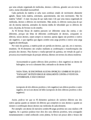 que uma coleção organizada de moléculas, átomos e elétrons, girando um em torno do
outro, numa velocidade inconcebível.
Cada partícula da matéria se acha num contínuo estado de movimento altamente
agitado. Quase toda matéria, entretanto, aparentemente, não tem movimento. Não há
matéria “sólida”. A mais rija peça de aço nada mais é do que uma massa organizada de
moléculas, átomos e elétrons em movimento. Mais ainda, os elétrons numa peça de aço
são da mesma natureza, animados da mesma média de velocidade que os elétrons do
ouro, da prata, do bronze ou do estanho.
As 92 formas físicas de matéria parecem ser diferentes umas das outras, e são
diferentes, porque são feitas de diferentes combinações de átomos, conquanto os
elétrons, nesses átomos, sejam sempre os mesmos; apenas alguns são positivos e outros
são negativos, o que significa que alguns contêm uma carga positiva e outros uma carga
negativa de eletrificação.
Por meio da química, a matéria pode ser partida em átomos, que são, em si mesmos,
imutáveis. Os 92 elementos são criados mediante as combinações e transformações das
posições dos átomos. Para ilustrar o modus operandi da química, em virtude da qual se
processa essa transformação da posição atômica, falemos em termos da ciência moderna:
Acrescentando-se quatro elétrons (dois positivos e dois negativos) ao átomo de
hidrogênio, ter-se-á o elemento lítio; retirando-se do átomo do lítio
NADA TEMA, SE ENCONTRARALGUMA OPOSIÇÃO. LEMBRE-SE DE QUE O
“PAPAGAIO” DOÊXITOERGUE-SE GERALMENTE CONTRA OVENTODA
ADVERSIDADE, E NÃOCOMELE!
(composto de três elétrons positivos e três negativos) um elétron positivo e outro
negativo, ter-se-á um átomo de hélio (composto de dois elétrons positivos e dois
negativos).
Assim, pode-se ver que os 92 elementos químicos do universo diferem uns dos
outros apenas quanto ao número de elétrons que compõem os seus átomos e quanto ao
número e combinação desses átomos nas moléculas de cada elemento.
Por exemplo: um átomo de mercúrio contém 80 cargas positivas nos seus núcleos e 80
negativas. Se o químico pudesse tirar dois dos seus elétrons positivos, teria conseguido
instantaneamente o metal conhecido como platina. Se fosse um pouco além e tirasse daí
 