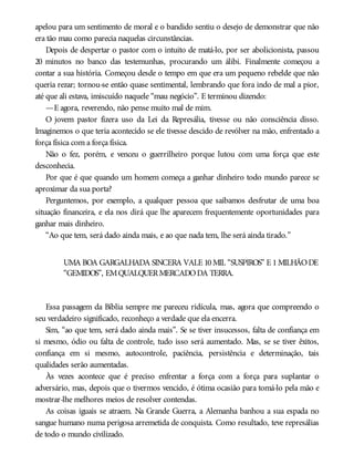 apelou para um sentimento de moral e o bandido sentiu o desejo de demonstrar que não
era tão mau como parecia naquelas circunstâncias.
Depois de despertar o pastor com o intuito de matá-lo, por ser abolicionista, passou
20 minutos no banco das testemunhas, procurando um álibi. Finalmente começou a
contar a sua história. Começou desde o tempo em que era um pequeno rebelde que não
queria rezar; tornou-se então quase sentimental, lembrando que fora indo de mal a pior,
até que ali estava, imiscuído naquele “mau negócio”. E terminou dizendo:
—E agora, reverendo, não pense muito mal de mim.
O jovem pastor fizera uso da Lei da Represália, tivesse ou não consciência disso.
Imaginemos o que teria acontecido se ele tivesse descido de revólver na mão, enfrentado a
força física com a força física.
Não o fez, porém, e venceu o guerrilheiro porque lutou com uma força que este
desconhecia.
Por que é que quando um homem começa a ganhar dinheiro todo mundo parece se
aproximar da sua porta?
Perguntemos, por exemplo, a qualquer pessoa que saibamos desfrutar de uma boa
situação financeira, e ela nos dirá que lhe aparecem frequentemente oportunidades para
ganhar mais dinheiro.
“Ao que tem, será dado ainda mais, e ao que nada tem, lhe será ainda tirado.”
UMA BOA GARGALHADA SINCERA VALE 10MIL “SUSPIROS” E 1MILHÃODE
“GEMIDOS”, EMQUALQUERMERCADODA TERRA.
Essa passagem da Bíblia sempre me pareceu ridícula, mas, agora que compreendo o
seu verdadeiro significado, reconheço a verdade que ela encerra.
Sim, “ao que tem, será dado ainda mais”. Se se tiver insucessos, falta de confiança em
si mesmo, ódio ou falta de controle, tudo isso será aumentado. Mas, se se tiver êxitos,
confiança em si mesmo, autocontrole, paciência, persistência e determinação, tais
qualidades serão aumentadas.
Às vezes acontece que é preciso enfrentar a força com a força para suplantar o
adversário, mas, depois que o tivermos vencido, é ótima ocasião para tomá-lo pela mão e
mostrar-lhe melhores meios de resolver contendas.
As coisas iguais se atraem. Na Grande Guerra, a Alemanha banhou a sua espada no
sangue humano numa perigosa arremetida de conquista. Como resultado, teve represálias
de todo o mundo civilizado.
 