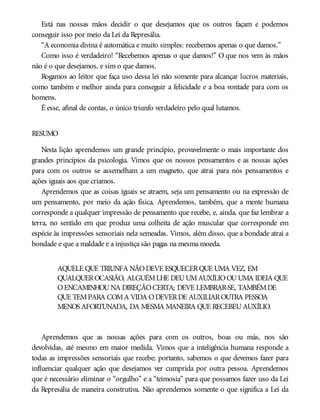 Está nas nossas mãos decidir o que desejamos que os outros façam e podemos
conseguir isso por meio da Lei da Represália.
“A economia divina é automática e muito simples: recebemos apenas o que damos.”
Como isso é verdadeiro! “Recebemos apenas o que damos!” O que nos vem às mãos
não é o que desejamos, e sim o que damos.
Rogamos ao leitor que faça uso dessa lei não somente para alcançar lucros materiais,
como também e melhor ainda para conseguir a felicidade e a boa vontade para com os
homens.
É esse, afinal de contas, o único triunfo verdadeiro pelo qual lutamos.
RESUMO
Nesta lição aprendemos um grande princípio, provavelmente o mais importante dos
grandes princípios da psicologia. Vimos que os nossos pensamentos e as nossas ações
para com os outros se assemelham a um magneto, que atrai para nós pensamentos e
ações iguais aos que criamos.
Aprendemos que as coisas iguais se atraem, seja um pensamento ou na expressão de
um pensamento, por meio da ação física. Aprendemos, também, que a mente humana
corresponde a qualquer impressão de pensamento que recebe, e, ainda, que faz lembrar a
terra, no sentido em que produz uma colheita de ação muscular que corresponde em
espécie às impressões sensoriais nela semeadas. Vimos, além disso, que a bondade atrai a
bondade e que a maldade e a injustiça são pagas na mesma moeda.
AQUELE QUE TRIUNFA NÃODEVE ESQUECERQUE UMA VEZ, EM
QUALQUEROCASIÃO, ALGUÉMLHE DEUUMAUXÍLIOOUUMA IDEIA QUE
OENCAMINHOUNA DIREÇÃOCERTA; DEVE LEMBRAR-SE, TAMBÉMDE
QUE TEMPARA COMA VIDA ODEVERDE AUXILIAROUTRA PESSOA
MENOS AFORTUNADA, DA MESMA MANEIRA QUE RECEBEUAUXÍLIO.
Aprendemos que as nossas ações para com os outros, boas ou más, nos são
devolvidas, até mesmo em maior medida. Vimos que a inteligência humana responde a
todas as impressões sensoriais que recebe; portanto, sabemos o que devemos fazer para
influenciar qualquer ação que desejamos ver cumprida por outra pessoa. Aprendemos
que é necessário eliminar o “orgulho” e a “teimosia” para que possamos fazer uso da Lei
da Represália de maneira construtiva. Não aprendemos somente o que significa a Lei da
 