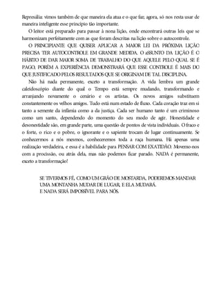 Represália: vimos também de que maneira ela atua e o que faz; agora, só nos resta usar de
maneira inteligente esse princípio tão importante.
O leitor está preparado para passar à nona lição, onde encontrará outras leis que se
harmonizam perfeitamente com as que foram descritas na lição sobre o autocontrole.
O PRINCIPIANTE QUE QUISER APLICAR A MAIOR LEI DA PRÓXIMA LIÇÃO
PRECISA TER AUTOCONTROLE EM GRANDE MEDIDA. O aSSUNTO DA LIÇÃO É O
HÁBITO DE DAR MAIOR SOMA DE TRABALHO DO QUE AQUELE PELO QUAL SE É
PAGO, PORÉM A EXPERIÊNCIA DEMONSTRARÁ QUE ESSE CONTROLE É MAIS DO
QUE JUSTIFICADOPELOS RESULTADOS QUE SE ORIGINAMDE TAL DISCIPLINA.
Não há nada permanente, exceto a transformação. A vida lembra um grande
caleidoscópio diante do qual o Tempo está sempre mudando, transformando e
arranjando novamente o cenário e os artistas. Os novos amigos substituem
constantemente os velhos amigos. Tudo está num estado de fluxo. Cada coração traz em si
tanto a semente da infâmia como a da justiça. Cada ser humano tanto é um criminoso
como um santo, dependendo do momento do seu modo de agir. Honestidade e
desonestidade são, em grande parte, uma questão de pontos de vista individuais. Ofraco e
o forte, o rico e o pobre, o ignorante e o sapiente trocam de lugar continuamente. Se
conhecermos a nós mesmos, conheceremos toda a raça humana. Há apenas uma
realização verdadeira, e essa é a habilidade para PENSAR COM EXATIDÃO. Movemo-nos
com a procissão, ou atrás dela, mas não podemos ficar parado. NADA é permanente,
exceto a transformação!
SE TIVERMOS FÉ, COMOUMGRÃODE MOSTARDA, PODEREMOS MANDAR
UMA MONTANHA MUDARDE LUGAR, E ELA MUDARÁ.
E NADA SERÁ IMPOSSÍVEL PARA NÓS.
 