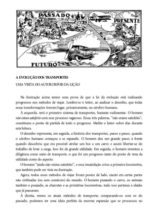 A EVOLUÇÃODOS TRANSPORTES
UMA VISITA DOAUTORDEPOIS DA LIÇÃO
Na ilustração acima temos uma prova de que a lei da evolução está realizando
progressos nos métodos de viajar. Lembre-se o leitor, ao analisar o desenho, que todas
essas transformações tiveram lugar, primeiramente, no cérebro humano.
À esquerda, verá o primeiro sistema de transportes, bastante rudimentar. O homem
não estavasatisfeito com esse processo vagaroso. Essas três palavras, “não estava satisfeito”,
constituem o ponto de partida de todo o progresso. Medite o leitor sobre elas durante
esta leitura.
O desenho representa, em seguida, a história dos transportes, passo a passo, quando
o cérebro humano começou a se expandir. O homem deu um grande passo à frente
quando descobriu que era possível atrelar um boi a um carro e assim libertar-se do
trabalho de levar a carga. Isso foi de grande utilidade. Em seguida, o homem inventou a
diligência como meio de transporte, o que foi um progresso tanto do ponto de vista da
utilidade como do aspecto.
Ohomem “ainda não estava satisfeito”, e essa insatisfação criou a primeira locomotiva,
que também pode ser vista na ilustração.
Agora, todos esses métodos de viajar foram postos de lado, exceto em certas partes
não civilizadas (ou sem comércio) do mundo. O homem puxando o carro, os animais
também o puxando, as charretes e as primitivas locomotivas, tudo isso pertence a idades
que já passaram.
À direita, vemos os atuais métodos de transporte; comparando-os com os do
passado, podemos ter uma ideia perfeita da enorme expansão que se processou no
 