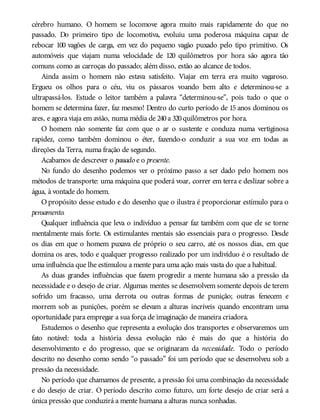 cérebro humano. O homem se locomove agora muito mais rapidamente do que no
passado. Do primeiro tipo de locomotiva, evoluiu uma poderosa máquina capaz de
rebocar 100 vagões de carga, em vez do pequeno vagão puxado pelo tipo primitivo. Os
automóveis que viajam numa velocidade de 120 quilômetros por hora são agora tão
comuns como as carroças do passado; além disso, estão ao alcance de todos.
Ainda assim o homem não estava satisfeito. Viajar em terra era muito vagaroso.
Ergueu os olhos para o céu, viu os pássaros voando bem alto e determinou-se a
ultrapassá-los. Estude o leitor também a palavra “determinou-se”, pois tudo o que o
homem se determina fazer, faz mesmo! Dentro do curto período de 15 anos dominou os
ares, e agora viaja em avião, numa média de 240a 320quilômetros por hora.
O homem não somente faz com que o ar o sustente e conduza numa vertiginosa
rapidez, como também dominou o éter, fazendo-o conduzir a sua voz em todas as
direções da Terra, numa fração de segundo.
Acabamos de descrever o passado e o presente.
No fundo do desenho podemos ver o próximo passo a ser dado pelo homem nos
métodos de transporte: uma máquina que poderá voar, correr em terra e deslizar sobre a
água, à vontade do homem.
O propósito desse estudo e do desenho que o ilustra é proporcionar estímulo para o
pensamento.
Qualquer influência que leva o indivíduo a pensar faz também com que ele se torne
mentalmente mais forte. Os estimulantes mentais são essenciais para o progresso. Desde
os dias em que o homem puxava ele próprio o seu carro, até os nossos dias, em que
domina os ares, todo e qualquer progresso realizado por um indivíduo é o resultado de
uma influência que lhe estimulou a mente para uma ação mais vasta do que a habitual.
As duas grandes influências que fazem progredir a mente humana são a pressão da
necessidade e o desejo de criar. Algumas mentes se desenvolvem somente depois de terem
sofrido um fracasso, uma derrota ou outras formas de punição; outras fenecem e
morrem sob as punições, porém se elevam a alturas incríveis quando encontram uma
oportunidade para empregar a sua força de imaginação de maneira criadora.
Estudemos o desenho que representa a evolução dos transportes e observaremos um
fato notável: toda a história dessa evolução não é mais do que a história do
desenvolvimento e do progresso, que se originaram da necessidade. Todo o período
descrito no desenho como sendo “o passado” foi um período que se desenvolveu sob a
pressão da necessidade.
No período que chamamos de presente, a pressão foi uma combinação da necessidade
e do desejo de criar. O período descrito como futuro, um forte desejo de criar será a
única pressão que conduzirá a mente humana a alturas nunca sonhadas.
 