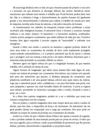 Há uma longa distância entre os dias em que o homem puxava ele próprio o seu carro
e o presente, em que dominou as descargas elétricas das nuvens, fazendo-as mover
mecanismos que realizam num minuto o trabalho que 10 mil homens podem fazer num
dia. Mas se a distância é longa, o desenvolvimento do espírito humano foi igualmente
grande, e esse desenvolvimento é suficiente para realizar o trabalho do mundo por meio
de máquinas movidas pelas forças da natureza, e não pelos músculos do homem.
As transformações nos métodos de transporte criaram outros problemas a serem
resolvidos pela inteligência humana. O automóvel levou o homem a construir estradas
melhores e em maior número. O automóvel e a locomotiva moderna, combinados,
criaram, porém, perigosos cruzamentos, que ceifam milhares de vidas por ano. Océrebro
humano deve agora responder à pressão urgente da “necessidade” e enfrentar essa
emergência.
Guarde o leitor esse estudo e conserve na memória a seguinte profecia: dentro de
cinco anos todos os cruzamentos de estradas de ferro serão amplamente protegidos
contra acidentes automobilísticos, e é o próprio automóvel que há de operar o sistema
que o protegerá: será um sistema a toda prova e de inteira eficiência; funcionará quer o
motorista esteja dormindo ou acordado, bêbedo ou sóbrio.
Daremos agora um ligeiro esboço do que é a imaginação humana, de que maneira
trabalha, sob o estímulo do desejo de criar.
Alguns homens de imaginação, que talvez nunca tenham feito nada digno de nota,
criarão um sistema de proteção nos cruzamentos ferroviários; esse sistema será operado
pelo peso dos automóveis que passam. A distância adequada do cruzamento, uma
plataforma semelhante à de uma grande balança cobrirá uma seção inteira da rodovia.
Logo que o automóvel passar sobre a plataforma, o seu peso fará baixar uma porta, soar
uma campainha e aparecer um sinal vermelho diante do motorista. A porta se erguerá
num minuto, permitindo ao motorista a passagem sobre o trecho, forçando-o assim a
parar, ver e ouvir.
Se o leitor tiver espírito imaginativo, poderá vir a ser o indivíduo que criará esse
sistema e conquistará com ele a riqueza.
Para ser prático, o espírito imaginativo deve estar sempre alerta aos meios e modos de
desviar, para fins úteis, o desperdício de força e de movimento. Os automóveis são em
geral pesados demais em comparação com a carga que conduzem. Esse peso pode ser
utilizado na criação do sistema de proteção nos cruzamentos de estradas.
Lembre-se o leitor de que o objetivo dessas linhas é dar apenas a semente da sugestão,
e não o produto acabado de uma invenção pronta para ser posta em serviço. O valor que
tem essa sugestão, para os leitores, reside na possibilidade do pensamento que lhe possam
dedicar, portanto, desenvolvendo e expandindo a sua própria mente.
 