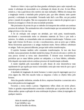Estude-se o leitor e veja a qual das duas grandes solicitações para a ação responde sua
mente: à solicitação da necessidade ou à solicitação do desejo de criar. Se tem filhos,
estude-os, e veja a qual desses dois motivos são mais inclinados. Milhões de crianças têm
a imaginação restrita e retardada pelos próprios pais, que deles afastam, tanto quanto
possível, a solicitação da necessidade. Tornando tudo fácil a um filho, um pai poderá
privar o mundo de um gênio. Não nos esqueçamos de que a maioria do progresso que o
homem já conseguiu é o fruto de uma necessidade premente.
Não precisamos de provas de que os métodos de transporte têm sofrido um contínuo
processo de evolução. Tão acentuada tem sido a transformação que um automóvel do tipo
antigo provoca o riso nas ruas.
A lei da evolução está sempre em atividade, por toda parte, transformando,
derrubando e reconstruindo todos os elementos materiais da Terra e por todo o
universo. As cidades, as comunidades estão em constante transformação. Voltemos a um
lugar onde vivemos há 20 anos e já não o reconheceremos, nem ao povo que o habita.
Novas fisionomias apareceram e as antigas mudaram muito. Novos edifícios substituem
os antigos. Tudo nos parecerá diferente, porque tudo sofreu transformações.
O espírito humano também sofre constantes transformações. Se isso não fosse
verdade, nunca passaríamos da idade mental da criança. De sete em sete anos o cérebro de
uma pessoa normal se torna mais desenvolvido. É durante essas transformações
periódicas que os maus hábitos podem ser extirpados, e os bons hábitos, cultivados.
Feliz daquele cuja mente está em contínuo processo de transformação ordenada.
A mente impelida pela necessidade ou pelo desejo de criar desenvolve-se mais
rapidamente do que aquela que nunca é estimulada a uma ação mais vasta do que a que é
necessária para a existência.
A faculdade de imaginação da mente humana é a maior peça de engrenagem que já se
criou algum dia. Dela têm nascido todas as máquinas e todos os objetos feitos pelo
homem.
Atrás das grandes indústrias, estradas de ferro, empresas bancárias e comerciais está a
força todo-poderosa da imaginação!
Forcemos a nossa mente a pensar. Organizemos velhos ideais em novos planos.
Todos os grandes empreendimentos comerciais e industriais que se podem citar são, em
última análise, apenas a aplicação de uma combinação de planos e ideias já empregados de
qualquer maneira.
Atrás do martelo que bate
E que trabalha o aço,
Atrás do barulho da oficina,
 