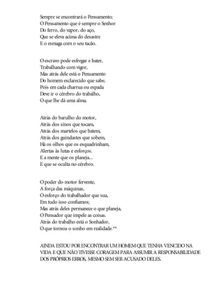 Sempre se encontrará o Pensamento;
OPensamento que é sempre o Senhor
Do ferro, do vapor, do aço,
Que se eleva acima do desastre
E o esmaga com o seu tacão.
Oescravo pode esfregar e bater,
Trabalhando com vigor,
Mas atrás dele está o Pensamento
Do homem esclarecido que sabe,
Pois em cada charrua ou espada
Deve ir o cérebro do trabalho,
Oque lhe dá uma alma.
Atrás do barulho do motor,
Atrás dos sinos que tocam,
Atrás dos martelos que batem,
Atrás dos guindastes que sobem,
Há os olhos que os esquadrinham,
Alertas às lutas e esforços.
E a mente que os planeja...
E que se oculta no cérebro.
Opoder do motor fervente,
A força das máquinas,
Oesforço do trabalhador que sua,
Em tudo isso confiamos;
Mas atrás deles permanece o que planeja,
OPensador que impele as coisas.
Atrás do trabalho está o Sonhador,
Oque tornou o sonho em realidade.**
AINDA ESTOUPORENCONTRARUMHOMEMQUE TENHA VENCIDONA
VIDA E QUE NÃOTIVESSE CORAGEMPARA ASSUMIRA RESPONSABILIDADE
DOS PRÓPRIOS ERROS, MESMOSEMSERACUSADODELES.
 