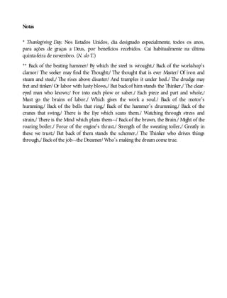 Notas
* Thanksgiving Day. Nos Estados Unidos, dia designado especialmente, todos os anos,
para ações de graças a Deus, por benefícios recebidos. Cai habitualmente na última
quinta-feira de novembro. (N. do T.)
** Back of the beating hammer/ By which the steel is wrought,/ Back of the workshop’s
clamor/ The seeker may find the Thought;/ The thought that is ever Master/ Of iron and
steam and steel,/ The rises above disaster/ And tramples it under heel./ The drudge may
fret and tinker/ Or labor with lusty blows,/ But backof him stands the Thinker,/ The clear-
eyed man who knows;/ For into each plow or saber,/ Each piece and part and whole,/
Must go the brains of labor,/ Which gives the work a soul./ Back of the motor’s
humming,/ Back of the bells that ring,/ Back of the hammer’s drumming,/ Back of the
cranes that swing,/ There is the Eye which scans them./ Watching through stress and
strain,/ There is the Mind which plans them—/ Back of the brawn, the Brain./ Might of the
roaring boiler,/ Force of the engine’s thrust,/ Strength of the sweating toiler,/ Greatly in
these we trust;/ But back of them stands the schemer,/ The Thinker who drives things
through,/ Backof the job—the Dreamer/ Who’s making the dream come true.
 