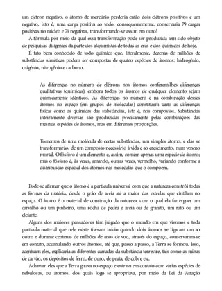 um elétron negativo, o átomo de mercúrio perderia então dois elétrons positivos e um
negativo, isto é, uma carga positiva ao todo; consequentemente, conservaria 79 cargas
positivas no núcleo e 79negativas, transformando-se assim em ouro!
A fórmula por meio da qual essa transformação pode ser produzida tem sido objeto
de pesquisas diligentes da parte dos alquimistas de todas as eras e dos químicos de hoje.
É fato bem conhecido de todo químico que, literalmente, dezenas de milhões de
substâncias sintéticas podem ser compostas de quatro espécies de átomos: hidrogênio,
oxigênio, nitrogênio e carbono.
As diferenças no número de elétrons nos átomos conferem-lhes diferenças
qualitativas (químicas), embora todos os átomos de qualquer elemento sejam
quimicamente idênticos. As diferenças no número e na combinação desses
átomos no espaço (em grupos de moléculas) constituem tanto as diferenças
físicas como as químicas das substâncias, isto é, nos compostos. Substâncias
inteiramente diversas são produzidas precisamente pelas combinações das
mesmas espécies de átomos, mas em diferentes proporções.
Tomemos de uma molécula de certas substâncias, um simples átomo, e elas se
transformarão, de um composto necessário à vida e ao crescimento, num veneno
mortal. Ofósforo é um elemento e, assim, contém apenas uma espécie de átomo;
mas o fósforo é, às vezes, amarelo, outras vezes, vermelho, variando conforme a
distribuição espacial dos átomos nas moléculas que o compõem.
Pode-se afirmar que o átomo é a partícula universal com que a natureza constrói todas
as formas da matéria, desde o grão de areia até a maior das estrelas que cintilam no
espaço. O átomo é o material de construção da natureza, com o qual ela faz erguer um
carvalho ou um pinheiro, uma rocha de pedra e areia ou de granito, um rato ou um
elefante.
Alguns dos maiores pensadores têm julgado que o mundo em que vivemos e toda
partícula material que nele existe tiveram início quando dois átomos se ligaram um ao
outro e durante centenas de milhões de anos de voo, através do espaço, conservaram-se
em contato, acumulando outros átomos, até que, passo a passo, a Terra se formou. Isso,
acentuam eles, explicaria as diferentes camadas da substância terrestre, tais como as minas
de carvão, os depósitos de ferro, de ouro, de prata, de cobre etc.
Achavam eles que a Terra girava no espaço e entrava em contato com várias espécies de
nebulosas, ou átomos, dos quais logo se apropriava, por meio da Lei da Atração
 