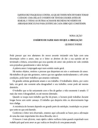 ExISTEMDEZFRAQUEZAS CONTRA AS QUAIS TODOS NÓS DEVEMOS TOMAR
CUIDADO. UMA DELAS É OHÁBITODE TENTARCOLHERANTES DE
SEMEAR, E TODAS AS OUTRAS ACHAM-SE REUNIDAS NOHÁBITODE
ARRANJARDESCULPAS PARA JUSTIFICARCADA ERROQUE COMETEMOS.
NONA LIÇÃO
OHÁBITODE FAZER MAIS DOQUE A OBRIGAÇÃO
QUERERÉ PODER!
Pode parecer que nos afastamos do nosso assunto iniciando esta lição com uma
dissertação sobre o amor, mas se o leitor se abstiver de dar a sua opinião até ter
terminado a leitura, concordará que essa questão do amor não poderia ter sido omitida
sem prejudicar grandemente o valor da lição.
A palavra amor é empregada aqui num sentido muito geral.
Há muitos objetos, motivos e pessoas que despertam em nós o sentimento do amor.
Há trabalhos de que não gostamos, outros que nos agradam moderadamente e, sob certas
condições, pode haver trabalhos que amamos realmente.
Os grandes artistas geralmente amam o seu trabalho. O trabalhador diário, por outro
lado, em geral, não somente acha desagradável o seu trabalho, como pode até mesmo
detestá-lo.
O trabalho que se faz unicamente com o fim de ganhar a vida raramente é amado. O
mais das vezes é desagradável, ou até mesmo detestado.
Quando se ocupa num trabalho que lhe dá prazer, o homem pode trabalhar durante
longas horas sem sentir cansaço. O trabalho que desperta ódio ou aborrecimento logo
traz a fadiga.
A resistência do homem depende em grande parte da satisfação, insatisfação ou prazer
que sente no que está fazendo.
Conforme o leitor terá observado, estamos aqui colocando as bases para a afirmação
de uma das mais importantes leis dessa filosofia, isto é:
O homem é mais eficiente, mais rápido e obtém melhores êxitos quando empenhado num
trabalho pelo qual sente amor ou que realizaem benefício de umapessoaamada.
 