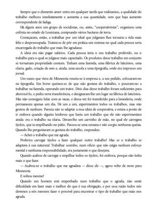 Sempre que o elemento amor entra em qualquer tarefa que realizamos, a qualidade do
trabalho melhora imediatamente e aumenta a sua quantidade, sem que haja aumento
correspondente de fadiga.
Há alguns anos um grupo de socialistas, ou, antes, “cooperativistas”, organizou uma
colônia no estado de Louisiana, comprando vários hectares de terra.
Começaram, então, a trabalhar por um ideal que julgavam lhes tornaria a vida mais
feliz e despreocupada. Tratava-se de pôr em prática um sistema no qual cada pessoa seria
encarregada do trabalho que mais lhe agradasse.
A ideia era não pagar salários. Cada pessoa teria o seu trabalho preferido, ou o
trabalho para o qual se julgasse mais capacitado. Os produtos desse trabalho em conjunto
se tornariam propriedade comum. Tinham uma fazenda, uma fábrica de laticínios, uma
olaria, gado, criação de aves e, ainda, uma escola e uma tipografia, onde era impresso um
jornal.
Um sueco que viera de Minnesota reuniu-se à empresa e, a seu pedido, colocaram-no
na tipografia. Em breve queixou-se de que não gostava do trabalho, e puseram-no a
trabalhar na fazenda, operando um trator. Dois dias desse trabalho foram suficientes para
aborrecê-lo, e pediu nova transferência, e designaram-lhe um lugar na fábrica de laticínios.
Mas não conseguiu lidar com as vacas, e dessa vez foi transferido para a lavanderia, onde
permaneceu apenas um dia. De um a um, experimentou todos os trabalhos, mas não
gostou de nenhum. Parecia não se adaptar a essa ideia de cooperativa, e estava a ponto de
ir embora quando alguém lembrou que havia um trabalho que ele não experimentara
ainda: era o trabalho na olaria. Deram-lhe um carrinho de mão, no qual ele carregava
tijolos, que ia empilhando no pátio. Passou-se uma semana e não surgiu nenhuma queixa.
Quando lhe perguntaram se gostava do trabalho, respondeu:
—Achei o trabalho que me agrada.
Preferira carregar tijolos a fazer qualquer outro trabalho! Mas se o trabalho se
adaptava à sua natureza! Trabalhar sozinho, num ofício que não exigia nenhum esforço
mental e nenhuma responsabilidade, era justamente o que desejava.
Quando acabou de carregar e empilhar todos os tijolos, foi embora, porque não tinha
mais o que fazer.
— Acabou-se o trabalho que me agradava — disse ele —, agora volto de novo para
Minnesota.
E voltou mesmo!
Quando um homem está empenhado num trabalho que o agrada, não sente
dificuldade em fazer mais e melhor do que é sua obrigação, e por essa razão todos nós
devemos a nós mesmos fazer o possível para encontrar o tipo de trabalho que mais nos
agrada.
 