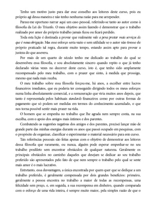 Tenho um motivo justo para dar esse conselho aos leitores deste curso, pois eu
próprio agi dessa maneira e não tenho nenhuma razão para me arrepender.
Parece-me oportuno narrar aqui um caso pessoal, referindo-se tanto ao autor como à
filosofia da Lei do Triunfo. O meu objetivo assim fazendo é demonstrar que o trabalho
realizado por amor do próprio trabalho jamais ficou ou ficará perdido.
Toda esta lição é destinada a provar que realmente vale a pena prestar mais serviços do
que é nossaobrigação. Mas esse esforço seria vazio e sem utilidade se o autor não tivesse ele
próprio praticado tal regra, durante muito tempo, estando assim apto para provar a
justeza do que assevera.
Por mais de um quarto de século tenho me dedicado ao trabalho do qual se
desenvolveu essa filosofia, e sou absolutamente sincero quando repito o que já tenho
declarado várias vezes no decorrer deste curso, isto é, que tenho sido amplamente
recompensado pelo meu trabalho, com o prazer que sinto, à medida que prossigo,
mesmo que nada mais receba.
O meu trabalho sobre essa filosofia forçou-me, há anos, a escolher entre lucros
financeiros imediatos, que eu poderia ter conseguido dirigindo todos os meus esforços
numa linha absolutamente comercial, e a remuneração que viria muitos anos depois, que
tanto é representada pelos habituais standards financeiros como por outras formas de
pagamento que só podem ser medidas em termos do conhecimento acumulado, o que
nos torna possível sentir mais prazer na vida.
O homem que se empenha no trabalho que lhe agrada nem sempre conta, na sua
escolha, com o apoio dos amigos mais íntimos e dos parentes.
Combatendo as sugestões negativas dos amigos e dos parentes, precisei lançar mão de
grande parte das minhas energias durante os anos que passei ocupado em pesquisas, com
o propósito de organizar, classificar e experimentar o material necessário para este curso.
Tais referências pessoais são feitas apenas com o objetivo de demonstrar aos leitores
dessa filosofia que raramente, ou nunca, alguém pode esperar empenhar-se no seu
trabalho predileto sem encontrar obstáculos de qualquer natureza. Geralmente os
principais obstáculos no caminho daqueles que desejam se dedicar ao seu trabalho
preferido são apresentados pelo fato de que nem sempre o trabalho pelo qual se sente
mais amor é o mais lucrativo.
Entretanto, essa desvantagem, a única encontrada por quem quer que se dedique a um
trabalho preferido, é geralmente compensada por dois grandes benefícios: primeiro,
geralmente a pessoa encontra no trabalho a maior de todas as recompensas, uma
felicidade sem preço, e, em seguida, a sua recompensa em dinheiro, quando comparada
com o esforço de uma vida inteira, é sempre muito maior, pela simples razão de que o
 