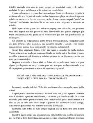 trabalho realizado com amor é, quase sempre, em quantidade maior e de melhor
qualidade do que o trabalho que se faz unicamente por dinheiro.
A mais embaraçosa e —posso dizer sem nenhuma desonra —desastrosa oposição à
minha escolha veio da parte de minha mulher. Isso talvez explique as minhas frequentes
referências, no decorrer de todo este curso, ao fato de que uma esposa pode “ajudar” ou
“destruir” um homem, conforme lhe dá ou retira a sua cooperação e estímulo no
trabalho.
Minha esposa achava que eu devia aceitar um emprego com salário fixo, que garantisse
uma renda regular por mês, porque eu havia demonstrado, nos poucos empregos que
tivera, uma capacidade para ganhar de 6 a 10 mil dólares por ano, sem grande esforço de
minha parte.
Por um lado, eu compreendia o ponto de vista de minha mulher, e simpatizava com
ele, pois tínhamos filhos pequenos, que devíamos sustentar e educar, e um salário
regular, mesmo que não fosse muito grande, parecia coisa indispensável.
Apesar desse argumento lógico, preferi não seguir o conselho de minha mulher.
Vieram então em seu auxílio as forças combinadas da família dela e da minha, e todos,
reunidos, acusaram-me de teimosia, e insistiam para que eu me dispusesse a aceitar um
emprego com salário fixo.
Ocupar-se em estudar a humanidade — diziam eles — podia estar muito bem para
alguém que dispusesse de tempo e meios para isso, mas para um homem casado, com
filhos pequenos para sustentar e educar, tal coisa não era possível.
NÃOHÁ PESSOA MAIS PERIGOSA —PARA SI MESMA E PARA OS OUTROS —
DOQUE AQUELA QUE JULGA SEMCONHECEROS FATOS.
Permaneci, contudo, inflexível. Tinha feito a minha escolha, e estava disposto a levá-la
adiante.
A oposição não capitulou ante o meu ponto de vista, mas pouco a pouco, como era
natural, diminuiu a pressão. Nesse ínterim, a certeza de que a minha escolha dera como
resultado, pelo menos provisoriamente, uma situação difícil para a minha família, e a
ideia de que os meus mais caros amigos e parentes não estavam de acordo comigo,
concorreram grandemente para aumentar as minhas dificuldades.
Felizmente, nem todos os meus amigos julgavam que eu havia feito uma escolha
desacertada.
Encontrei alguns amigos que acreditavam que eu havia feito uma escolha que acabaria
por me levar ao topo da montanha das realizações. E não somente acreditavam nos meus
 