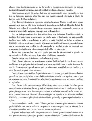 planos, como também procuraram me dar conforto e coragem, no momento em que era
tão impiedosamente vergastado pela adversidade e pela oposição dos parentes.
Desse pequeno grupo de amigos fiéis que me deram apoio, num momento em que
isso se fazia mais preciso, talvez haja um que merece especial referência: é Edwin G.
Barnes, sócio de Thomas Edison.
O sr. Barnes interessou-se pelo meu trabalho há quase 20 anos e a ele devo poder
declarar aqui que, se não fosse a minha fé absoluta na verdade da filosofia da Lei do
Triunfo, teria cedido à persuasão dos meus amigos e parentes e procurado um meio de
amainar a tempestade, aceitando emprego com ordenado fixo.
Isso me teria poupado muitos aborrecimentos e uma infinidade de críticas, mas teria
também destruído todas as esperanças da minha vida, e, finalmente, eu teria perdido
também, com toda probabilidade, a melhor e mais desejável de todas as coisas, a
felicidade, pois me senti sempre muito feliz no meu trabalho, até durante os períodos em
que a remuneração que recebia por ele não podia ser medida senão por meio de um
amontoado de dívidas, que não me era possível saldar no momento.
Talvez isso possa explicar, até certo ponto, por que foi tão acentuada a questão da
escravização às dívidas, na quarta lição, sobre o hábito da economia.
Queríamos que essa lição ficasse profundamente gravada.
Edwin Barnes não somente acreditava na verdade da filosofia da Lei do Triunfo, como
também os seus próprios êxitos financeiros e a sua associação com o maior inventor do
mundo demonstravam que ele estava apto para falar com autoridade acerca das leis por
meio das quais se pode obter o triunfo.
Comecei os meus trabalhos de pesquisa com a certeza de que seria bem-sucedido se
procedesse com inteligência e um verdadeiro desejo de triunfar, e se seguisse certas regras
de proceder (até então desconhecidas). Queria saber quais eram essas leis e como podiam
ser aplicadas.
O sr. Barnes tinha a mesma crença. Além disso, estava em condições de saber que as
extraordinárias realizações do seu grande sócio eram inteiramente o resultado de alguns
princípios que mais tarde foram experimentados e incluídos nessa filosofia. A seu ver,
seria possível acumular dinheiro, desfrutando paz de espírito e encontrando também
felicidade, por meio da aplicação de leis invariáveis, que qualquer pessoa podia dominar e
aplicar.
Essa era também a minha crença. Tal crença transformou-se agora não numa simples
probabilidade, mas numa realidade comprovada, e espero que todos os leitores deste
curso compreendam isso, depois de terem assimilado a leitura.
Rogamos ao leitor que tenha sempre em mente o fato de que durante todos esses anos
não aplicava somente o princípio que faz o assunto desta lição: “Ohábito de fazer mais do
 